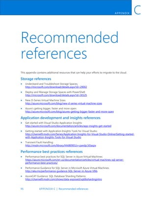 95 APPENDIX C | Recommended references
APP ENDIX C
Recommended
references
This appendix contains additional resources that can help your efforts to migrate to the cloud.
Storage references
 Understand and Troubleshoot Storage Spaces:
http://microsoft.com/download/details.aspx?id=29002
 Deploy and Manage Storage Spaces with PowerShell:
http://microsoft.com/download/details.aspx?id=30125
 New D-Series Virtual Machine Sizes:
http://azure.microsoft.com/blog/new-d-series-virtual-machine-sizes
 Azure’s getting bigger, faster and more open:
http://azure.microsoft.com/blog/azures-getting-bigger-faster-and-more-open
Application development and insights references
 Get started with Visual Studio Application Insights:
http://azure.microsoft.com/documentation/articles/app-insights-get-started
 Getting started with Application Insights Tools for Visual Studio:
http://channel9.msdn.com/Series/Application-Insights-for-Visual-Studio-Online/Getting-started-
with-Application-Insights-Tools-for-Visual-Studio
 Transient Fault Handling:
http://msdn.microsoft.com/library/hh680901(v=pandp.50)aspx
Performance best practices references
 Performance best practices for SQL Server in Azure Virtual Machines:
https://azure.microsoft.com/en-us/documentation/articles/virtual-machines-sql-server-
performance-best-practices/
 Performance Guidance for SQL Server in Microsoft Azure Virtual Machines:
http://aka.ms/performance-guidance-SQL-Server-in-Azure-VMs
 AzureCAT Guidance: SQL Database Sharding Patterns:
http://channel9.msdn.com/shows/data-exposed/sqldbshardingintro
 
