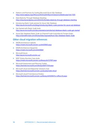 96 APPENDIX C | Recommended references
 Patterns and Practices for Scaling Microsoft Azure SQL Database:
http://www.sqlpass.org/24hours/2014/ss2014launch/sessions/details.aspx?sid-7165
 Data Elasticity Through Database Sharding:
http://shauntj.wordpress.com/2015/01/01/data-elasticity-through-database-sharding
 Introducing Elastic Scale preview for Azure SQL Database:
http://azure.microsoft.com/blog/introducing-elastic-scale-preview-for-azure-sql-database
 Get Started with Elastic Scale tools:
http://azure.microsoft.com/documentation/articles/sql-database-elastic-scale-get-started
 Azure SQL Database Elastic Scale on Channel 9 with Scott Kline  Torsten Grabs:
http://channel9.msdn.com/Shows/Data-Exposed/Aure-SQL-Database-Elastic-Scale
Other cloud migration references
 MSDN Architecture website:
https://msdn.microsoft.com/en-us/dn630665.aspx
 MSDN Architecture blueprints:
https://msdn.microsoft.com/dn630664
 Microsoft Azure:
http://azure.microsoft.com/en-us/
 MSIT Stratus Business Case study:
https://msdn.microsoft.com/en-us/library/dn727097.aspx
 Microsoft Assessment and Planning Toolkit:
https://technet.microsoft.com/library/bb977556.aspx
 Microsoft cloud and Datacenter Solutions Hub:
https://technet.microsoft.com/en-us/cloud/private-cloud
 Microsoft cloud IT Architecture Posters:
https://technet.microsoft.com/en-us/library/dn919927(v=office.15).aspx
 