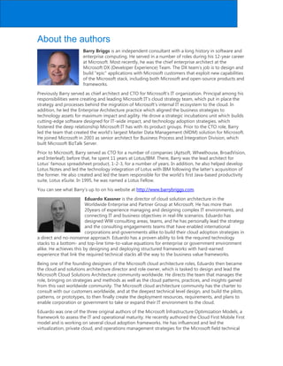 About the authors
Barry Briggs is an independent consultant with a long history in software and
enterprise computing. He served in a number of roles during his 12-year career
at Microsoft. Most recently, he was the chief enterprise architect at the
Microsoft DX (Developer Experience) Team. The DX team's job is to design and
build epic applications with Microsoft customers that exploit new capabilities
of the Microsoft stack, including both Microsoft and open-source products and
frameworks.
Previously Barry served as chief architect and CTO for Microsoft’s IT organization. Principal among his
responsibilities were creating and leading Microsoft IT’s cloud strategy team, which put in place the
strategy and processes behind the migration of Microsoft’s internal IT ecosystem to the cloud. In
addition, he led the Enterprise Architecture practice which aligned the business strategies to
technology assets for maximum impact and agility. He drove a strategic incubations unit which builds
cutting-edge software designed for IT-wide impact, and technology adoption strategies, which
fostered the deep relationship Microsoft IT has with its product groups. Prior to the CTO role, Barry
led the team that created the world’s largest Master Data Management (MDM) solution for Microsoft.
He joined Microsoft in 2003 as senior architect for Business Process and Integration Division, which
built Microsoft BizTalk Server.
Prior to Microsoft, Barry served as CTO for a number of companies (Aptsoft, Wheelhouse, BroadVision,
and Interleaf); before that, he spent 11 years at Lotus/IBM. There, Barry was the lead architect for
Lotus’ famous spreadsheet product, 1-2-3, for a number of years. In addition, he also helped develop
Lotus Notes and led the technology integration of Lotus with IBM following the latter’s acquisition of
the former. He also created and led the team responsible for the world’s first Java-based productivity
suite, Lotus eSuite. In 1995, he was named a Lotus Fellow.
You can see what Barry’s up to on his website at http://www.barrybriggs.com.
Eduardo Kassner is the director of cloud solution architecture in the
Worldwide Enterprise and Partner Group at Microsoft. He has more than
20years of experience managing and designing complex IT environments, and
connecting IT and business objectives in real-life scenarios. Eduardo has
designed WW consulting areas, teams, and he has personally lead the strategy
and the consulting engagements teams that have enabled international
corporations and governments alike to build their cloud adoption strategies in
a direct and no-nonsense approach. Eduardo has a proven ability to link the required technology
stacks to a bottom- and top-line time-to-value equations for enterprise or government environment
alike. He achieves this by designing and deploying structured frameworks with hard-earned
experience that link the required technical stacks all the way to the business value frameworks.
Being one of the founding designers of the Microsoft cloud architecture roles, Eduardo then became
the cloud and solutions architecture director and role owner, which is tasked to design and lead the
Microsoft Cloud Solutions Architecture community worldwide. He directs the team that manages the
role, bringing on strategies and methods as well as the cloud patterns, practices, and insights gained
from this vast worldwide community. The Microsoft cloud architecture community has the charter to
consult with our customers worldwide, and at the deepest technical level design, and build the pilots,
patterns, or prototypes, to then finally create the deployment resources, requirements, and plans to
enable corporation or government to take or expand their IT environment to the cloud.
Eduardo was one of the three original authors of the Microsoft Infrastructure Optimization Models, a
framework to assess the IT and operational maturity. He recently authored the Cloud First Mobile First
model and is working on several cloud adoption frameworks. He has influenced and led the
virtualization, private cloud, and operations management strategies for the Microsoft field technical
 