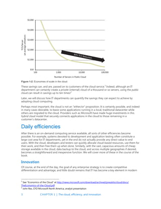 3 CHAPTER 1 | The cloud, efficiency, and innovation
Figure 1-2: Economies of scale in the cloud
These savings can, and are, passed on to customers of the cloud service.1
Indeed, although an IT
department can certainly create a private (internal) cloud of a thousand or so servers, using the public
cloud can result in savings up to ten times!2
Later, we will discuss how IT departments can quantify the savings they can expect to achieve by
adopting cloud computing.
Perhaps most important, the cloud is not an “either/or” proposition. It is certainly possible, and indeed
in many cases desirable, to leave some applications running in a local, traditional datacenter while
others are migrated to the cloud. Providers such as Microsoft have made huge investments in this
hybrid cloud model that securely connects applications in the cloud to those remaining in a
customer’s datacenter.
Daily efficiencies
After there is an on-demand computing service available, all sorts of other efficiencies become
possible. For example, systems devoted to development and application testing often constitute a
large cost area for IT departments, yet in the end do not actually provide any direct value to end
users. With the cloud, developers and testers can quickly allocate cloud-based resources, use them for
their work, and then free them up when done. Similarly, with the vast, capacious amounts of cheap
storage available in the cloud, data backup to the cloud, and across multiple geographies if desired,
becomes a straightforward and inexpensive function. We will cover more of these in the course of the
book.
Innovation
Of course, at the end of the day, the goal of any enterprise strategy is to create competitive
differentiation and advantage, and little doubt remains that IT has become a key element in modern
1
See “Economics of the Cloud” at http://news.microsoft.com/download/archived/presskits/cloud/docs/
TheEconomics-of-the-Cloud.pdf
2
John Rex, CFO Microsoft North America, analyst presentation
 