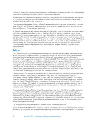 4 CHAPTER 1 | The cloud, efficiency, and innovation
strategy. IT now drives transformative innovation, enabling enterprises to compete more effectively by
instantiating processes that deliver ongoing competitive advantage.
As we will see, the emergence of a global computing cloud heralds the arrival of entirely new classes
of innovation across applications and markets. Indeed, such new forms of innovation can actually
transform an organization, and a business.
Transformational innovation drives a different culture and mindset than most organizations currently
have. Affecting both IT and the leadership of the enterprise as a whole, this culture requires a close
alignment between IT and business leadership.
In the next few pages, we will examine a number of case studies from various global companies, all of
which have reaped rewards by their use of the cloud. The first, Telenor, shows how even a simple
migration of on-premises applications can make it possible for it to be far more cost-effective in its
operations. The second, Aviva, demonstrates how an insurance company used mobile phones and the
cloud to create an innovative approach to dynamic insurance pricing. In a third case study, 3M Parking
Systems opted for a cloud-based solution when it needed a way to track its thousands of devices in
the field. Lastly, the beverage giant Heineken chose the cloud as a way to deliver a global media
campaign tied in with the release of a major motion picture, and the following year, with major
sporting events.
Telenor
The Telenor Group is a Norwegian telecommunications company with worldwide operations serving
almost 150 million mobile subscribers. To modernize its intranet and collaboration sites and deliver
better search within and across business units, Telenor will soon migrate from the Microsoft
SharePoint 2007 web application platform to SharePoint 2013. With 13 different business units spread
across 12 countries, Telenor’s prime business objectives were to improve collaboration and best-
practice sharing, bolster process efficiency, and facilitate a more agile and responsive organization.
Through the enhanced capabilities of SharePoint 2013, Telenor could also reduce significantly the
complexity and maintenance cost of the 150-plus custom features installed on its IT network. That
network, with approximately 40,000 users, utilizes two SharePoint farms to support more than 20,000
site collections, 70 web applications, and 100 content databases.
Telenor’s IT structure is highly distributed across its business units, with ownership of corporate-wide
initiatives held by a central team at the Telenor Group level. The various business units are
empowered to make the best decisions for their particular business. Although this structure fosters
initiative, speed, and agility, it also results in decreased company-wide integration between business
units (the classic IT tradeoff between individualized flexibility and central control). Telenor sought to
balance and mitigate this tradeoff by modernizing its shared infrastructure and processes so that its
business units could still function independently but stay within an efficiently managed, cohesive,
company-wide infrastructure.
To accomplish this goal, a Telenor project team estimated that more than 80 servers, plus additional
servers for load and scale testing of the architecture, would need to be brought online as part of
developing, testing, and running demos of SharePoint 2013. The time and cost of getting this huge
infrastructure up, tested, and operational was estimated to exceed any reasonable timeframe and
budget using Telenor’s standard IT approach. Furthermore, a SharePoint project of this size required a
significant amount of server infrastructure across all environments, as well as inclusion of Microsoft
Active Directory and Exchange.
The project team quickly realized that it needed to take a different approach.
Microsoft Azure Virtual Machines, which are built on Azure’s Infrastructure as a Service (IaaS), made it
possible to quickly create the development and testing environment essential to Telenor’s successful
 