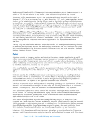 5 CHAPTER 1 | The cloud, efficiency, and innovation
deployment of SharePoint 2013. The expected three-month window to set up the environment for a
system of this size was reduced to two weeks, a huge savings not only in time, but in costs.
SharePoint 2013 is a sophisticated product that integrates with other Microsoft products such as
Windows/IIS, SQL Server, and Active Directory. With SharePoint 2013, both a scale-up and a scale-out
strategy can be adopted, meaning that the different parts of SharePoint can have multiple instances
across different servers, either virtual or physical. For example, if a network needs more search servers,
it’s simply a matter of adding more servers running these components. For Telenor, development and
testing SharePoint 2013 in Virtual Machines meant that IT could scale resources up or down, quickly
and easily, with no up-front capital expense.
“Because of Microsoft Azure Virtual Machines, Telenor saved 70 percent on test, development, and
demo that could be turned off when finished to minimize its capital outlays,” says Marius Pedersen,
associate systems architect, Microsoft, Norway. “They loved how quickly they were able to implement,
and the scalability of the solutions, all without the need for a huge capital investment. There was
simply nothing else that could solve their overall big picture for this deployment like Virtual
Machines.”
“Testing a big new deployment like this is essential to success, but development and testing can take
up a lot time and it normally requires that we buy many extra servers that, once testing is concluded,
we don’t really need anymore. And that costs us considerable money and other resources,” declared
Andreas Høgberg, director, Telenor.
Aviva
A leading provider of insurance, savings, and investment products, London-based Aviva serves 43
million customers worldwide. The company wanted to design an innovative pricing model that would
reduce premiums for the appropriate customers, but first it needed a better understanding of driving
habits. Traditionally, car insurance premiums were determined not just by the driver’s history, but also
by statistical probabilities, including age and gender.
Aviva sought a better approach. “We wanted to give people an individual price,” says Jason Vettraino,
application architect at Aviva. “We didn’t want to say ‘You’re in your forties, so you must drive like my
dad.’”
Until very recently, this kind of approach would have required purchasing and installing individual
black boxes in vehicles to collect the data and transmit it back to the company’s datacenter, which
would need to be scaled-out to handle the increased storage and computing capacity needed to
process all the data. The expense of this approach would have been prohibitive.
Advances in consumer mobile devices and cloud computing opened up new opportunities, and Aviva
realized it had alternatives to building out its datacenter and installing black boxes in its customers’
vehicles. “Suddenly in 2012, all of the constraints we faced before had eased,” says Vettraino.
Aviva looked for a hybrid cloud–based solution that would take advantage of its customers’ own
mobile phones. The company needed a flexible, highly scalable infrastructure that would integrate
with its existing on-premises quote system as well as external web-based services and secure
applications running on those mobile phones.
Aviva began refining its rating algorithm and strategy for integrating social networks such as
Facebook and Twitter. Next, the company worked with Microsoft Visual Studio 2010 and the Microsoft
.NET Framework 4 to build its Aviva Drive app for mobile phones. The development platform included
Azure SQL Database and the Azure Table storage service. Developers also used tools in the Azure
SDK—including Azure Compute Emulator and Azure Storage Emulator—to test the solution.
In February 2012, Aviva began a 90-day trial project with a fleet of commercial vehicles. The vehicle
operators used the app to compete against one another and evaluate performance, while Aviva tested
 
