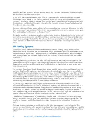 6 CHAPTER 1 | The cloud, efficiency, and innovation
scalability and data accuracy. Satisfied with the results, the company then worked on integrating the
app with its on-premises quote system.
In July 2012, the company released Aviva Drive in a consumer pilot project that initially captured
driving data from a phone, stored the information in Azure, and connected the mobile app to the
company’s website for insurance quotes. Three months later, the app had real-time connectivity with
Azure so that it could collect telematics information for the quote process. Aviva officially launched
Aviva Drive in November 2012.
“By using a Microsoft Azure–based solution to learn more about our customers’ driving, we can help
them save money,” says Vettraino. “After drivers use our application and receive a score, we can give
them up to a 20 percent discount on their premium.”
Being able to deliver a unique, personalized pricing model based on data collected by the customers’
own mobile devices (protected with Microsoft Azure security and privacy controls) provided a major
competitive advantage. The fact that this entire system was accomplished in such a short amount of
time is indicative of the benefits of the close collaboration between the business process drivers
and IT.
3M Parking Systems
Minneapolis-based 3M Parking Systems had recently purchased parking, tolling, and automatic
license plate reader businesses and required better insight into these acquisitions. Chad Reed, global
business manager for 3M, says: “With thousands of installations across the world, we couldn’t keep
track of our software and hardware deployments, which made it difficult to understand our market
penetration.”
3M wanted a tracking application that sales staff could use to get real-time information about the
type and location of 3M products in parking lots and garages. The solution had to provide access to
data anytime, anywhere, and from an array of mobile devices so that it could be used on site with
potential customers.
The company chose Azure Mobile Services for a secure, scalable platform that would easily integrate
and store data from 3M equipment and other sources. It created native apps that run on multiple
mobile operating systems to display real-time information about 3M installations around the United
States. Whenever a salesperson enters new data, the information is immediately available to others in
the field through Azure Notification Hubs, a push notification engine in Mobile Services. The solution
also takes advantage of the mapping and GPS technology built in to each mobile device to
automatically provide highly visual, location-specific information.
In just two days, 3M created a tracking solution that connects multiple types of mobile devices,
thousands of machines and data sources, and a cloud platform. The 3M team credits its success to a
streamlined development environment. “Integration with Xamarin Studio and Visual Studio, along
with built-in functionality, made Azure Mobile Services the best choice for a mobile-services back
end,” says Jason Fox, mobile application architect at 3M. “Having the right tools and capabilities to put
a stable, robust, and functional solution together in two days is a great story.”
“The platform provides us with an opportunity to quickly scale a full solution and provide updates
within a very short response time,” says Jason Rivera, manager of product development at 3M. The
benefits of the Azure Mobile Services platform place the power in the hands of our development
team.”
With real-time access to data on mobile devices, 3M sales teams can work more efficiently. “The
number-one benefit to the sales teams is ease of use,” says Fox. “With apps powered by Azure Mobile
Services, they can immediately see where we have equipment installed without having to call a home
office.”
 