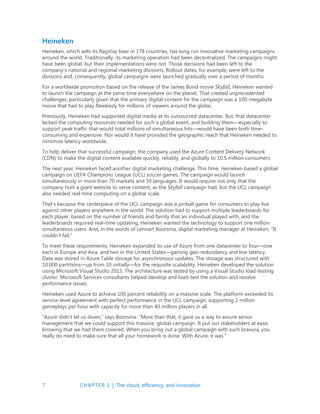 7 CHAPTER 1 | The cloud, efficiency, and innovation
Heineken
Heineken, which sells its flagship beer in 178 countries, has long run innovative marketing campaigns
around the world. Traditionally, its marketing operation had been decentralized. The campaigns might
have been global, but their implementations were not. Those decisions had been left to the
company’s national and regional marketing divisions. Rollout dates, for example, were left to the
divisions and, consequently, global campaigns were launched gradually over a period of months.
For a worldwide promotion based on the release of the James Bond movie Skyfall, Heineken wanted
to launch the campaign at the same time everywhere on the planet. That created unprecedented
challenges, particularly given that the primary digital content for the campaign was a 100-megabyte
movie that had to play flawlessly for millions of viewers around the globe.
Previously, Heineken had supported digital media at its outsourced datacenter. But, that datacenter
lacked the computing resources needed for such a global event, and building them—especially to
support peak traffic that would total millions of simultaneous hits—would have been both time-
consuming and expensive. Nor would it have provided the geographic reach that Heineken needed to
minimize latency worldwide.
To help deliver that successful campaign, the company used the Azure Content Delivery Network
(CDN) to make the digital content available quickly, reliably, and globally to 10.5 million consumers.
The next year, Heineken faced another digital marketing challenge. This time, Heineken based a global
campaign on UEFA Champions League (UCL) soccer games. The campaign would launch
simultaneously in more than 70 markets and 30 languages. It would require not only that the
company host a giant website to serve content, as the Skyfall campaign had, but the UCL campaign
also needed real-time computing on a global scale.
That’s because the centerpiece of the UCL campaign was a pinball game for consumers to play live
against other players anywhere in the world. The solution had to support multiple leaderboards for
each player, based on the number of friends and family that an individual played with, and the
leaderboards required real-time updating, Heineken wanted the technology to support one million
simultaneous users. And, in the words of Lennart Boorsma, digital marketing manager at Heineken, “It
couldn’t fail.”
To meet these requirements, Heineken expanded its use of Azure from one datacenter to four—one
each in Europe and Asia, and two in the United States—gaining geo-redundancy and low latency.
Data was stored in Azure Table storage for asynchronous updates. The storage was structured with
10,000 partitions—up from 10 initially—for the requisite scalability. Heineken developed the solution
using Microsoft Visual Studio 2013. The architecture was tested by using a Visual Studio load-testing
cluster. Microsoft Services consultants helped develop and load-test the solution and resolve
performance issues.
Heineken used Azure to achieve 100 percent reliability on a massive scale. The platform exceeded its
service-level agreement with perfect performance in the UCL campaign, supporting 2 million
gameplays per hour with capacity for more than 40 million players in all.
“Azure didn’t let us down,” says Boorsma. “More than that, it gave us a way to assure senior
management that we could support this massive, global campaign. It put our stakeholders at ease,
knowing that we had them covered. When you bring out a global campaign with such bravura, you
really do need to make sure that all your homework is done. With Azure, it was.”
 