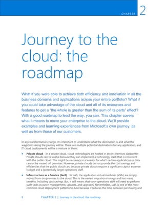 9 CHAPTER 2 | Journey to the cloud: the roadmap
CH AP TER 2
Journey to the
cloud: the
roadmap
What if you were able to achieve both efficiency and innovation in all the
business domains and applications across your entire portfolio? What if
you could take advantage of the cloud and all of its resources and
features to get a “the whole is greater than the sum of its parts” effect?
With a good roadmap to lead the way, you can. This chapter covers
what it means to move your enterprise to the cloud. We’ll provide
examples and learning experiences from Microsoft’s own journey, as
well as from those of our customers.
In any transformative change, it’s important to understand what the destination is and what the
waypoints along the journey will be. There are multiple potential destinations for any application, and
IT cloud deployments will be a mixture of them:
 Private cloud In a private cloud, cloud technologies are hosted in an on-premises datacenter.
Private clouds can be useful because they can implement a technology stack that is consistent
with the public cloud. This might be necessary in scenarios for which certain applications or data
cannot be moved off premises. However, private clouds do not provide the cost savings and
efficiencies that the public cloud can, because private clouds require a significant capital expense
budget and a (potentially large) operations staff.
 Infrastructure as a Service (IaaS) In IaaS, the application virtual machines (VMs) are simply
moved from on-premises to the cloud. This is the easiest migration strategy and has many
benefits, including cost savings. But, it still means that your operations staff will need to perform
such tasks as patch management, updates, and upgrades. Nevertheless, IaaS is one of the most
common cloud deployment patterns to date because it reduces the time between purchasing and
 