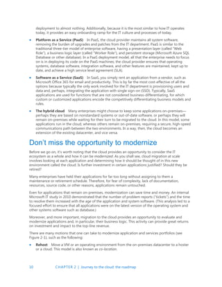 10 CHAPTER 2 | Journey to the cloud: the roadmap
deployment to almost nothing. Additionally, because it is the most similar to how IT operates
today, it provides an easy onboarding ramp for the IT culture and processes of today.
 Platform as a Service (PaaS) In PaaS, the cloud provider maintains all system software,
removing the burden of upgrades and patches from the IT department. PaaS is similar to the
traditional three-tier model of enterprise software, having a presentation layer (called “Web
Role”), a business logic layer (called “Worker Role”), and persistent storage (Microsoft Azure SQL
Database or other database). In a PaaS deployment model, all that the enterprise needs to focus
on is in deploying its code on the PaaS machines; the cloud provider ensures that operating
systems, database software, integration software, and other features are maintained, kept up to
date, and achieve a high service level agreement (SLA).
 Software as a Service (SaaS) In SaaS, you simply rent an application from a vendor, such as
Microsoft Office 365 for email and productivity. This is by far the most cost-effective of all the
options because typically the only work involved for the IT department is provisioning users and
data and, perhaps, integrating the application with single sign-on (SSO). Typically, SaaS
applications are used for functions that are not considered business-differentiating, for which
custom or customized applications encode the competitively differentiating business models and
rules.
 The hybrid cloud Many enterprises might choose to keep some applications on-premises—
perhaps they are based on nonstandard systems or out-of-date software, or perhaps they will
remain on-premises while waiting for their turn to be migrated to the cloud. In this model, some
applications run in the cloud, whereas others remain on-premises, requiring a secure, high-speed
communications path between the two environments. In a way, then, the cloud becomes an
extension of the existing datacenter, and vice versa.
Don’t miss the opportunity to modernize
Before we go on, it’s worth noting that the cloud provides an opportunity to consider the IT
ecosystem as a whole and how it can be modernized. As you shall see, cloud migration at scale
involves looking at each application and determining how it should be thought of in this new
environment called the cloud. Is further investment in certain applications justified? Should they be
retired?
Many enterprises have held their applications for far too long without assigning to them a
maintenance or retirement schedule. Therefore, for fear of complexity, lack of documentation,
resources, source code, or other reasons, applications remain untouched.
Even for applications that remain on-premises, modernization can save time and money. An internal
Microsoft IT study in 2010 demonstrated that the number of problem reports (“tickets”) and the time
to resolve them increased with the age of the application and system software. (This analysis led to a
focused effort to ensure that all applications were on the latest version of the operating system and
other systems software such as database.)
Moreover, and more important, migration to the cloud provides an opportunity to evaluate and
modernize applications and, in particular, their business logic. This activity can provide great returns
on investment and impact to the top-line revenue.
There are many motions that one can take to modernize application and services portfolios (see
Figure 2-1), such as the following:
 Rehost Move a VM or an operating environment from the on-premises datacenter to a hoster
or a cloud. This model is also known as co-location.
 