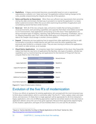 11 CHAPTER 2 | Journey to the cloud: the roadmap
 Replatform A legacy environment becomes unsustainable based on cost or operational
requirements; a solution is to “retain and wrap” the application without making changes to the
code, possibly compromising the integrity and security of the operation.
 Retire and Rewrite (or Reenvision) When there are sufficient new requirements that cannot be
met by the older environment, the best way to proceed is to rewrite the application in a newer,
better-suited environment. Often this occurs when examining the portfolio of applications and
consolidating several that have similar function.
 Burst out With all of the new compute, data, and service models that are being provided in
cloud environments, each providing capabilities and capacities that where never before accessible
to an IT environment, many applications are bursting out to the cloud. These applications are
doing innovative types of analytics, reporting, high-performance computing, visualization, and so
on. Keeping frequently used (“hot”) data locally while aging-out infrequently accessed (“cold”)
data to far cheaper cloud storage is another common pattern.
 Expand Enterprises are now exploring how to expand their older applications and how to add
functionality to provide to mobile devices and web front ends the same capabilities that
previously were limited to a computer screen. They are even moving to enhance the applications
with search or video services, as an example.
 Cloud-Native Applications As companies begin their investigation of the cloud, they frequently
realize that there are new forms of applications like Big Data, new types of analytics, entirely new
capabilities such as machine learning, and applications for the Internet of Things (IoT) that are
uniquely fitted to live in the cloud.
Figure 2-1: Types of modernization initiatives
Evolution of the five R’s of modernization
To focus our efforts on guidance for existing applications, let’s proceed with the most convenient way
to think about modernization, which is commonly called “the five R’s”:3
retire, replace, retain and wrap,
rehost, and reenvision. It’s likely that no single approach will be appropriate for all of an enterprise’s
legacy applications, and a mix of differing approaches might be warranted, based on the value that an
application delivers versus the cost of any given approach. Because these approaches depend highly
on the situation, application, and types of cost involved, there is no one-size-fits-all solution.
3
Based on “Gartner Identifies Five Ways to Migrate Applications to the Cloud,” Gartner Inc, 2011.
http://www.gartner.com/newsroom/id/1684114
 
