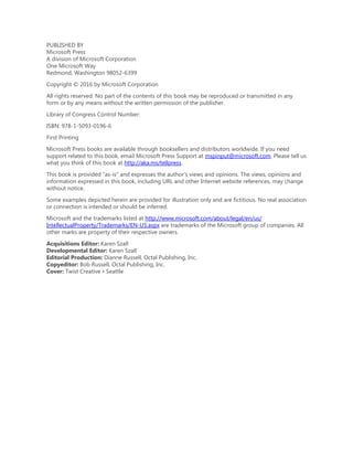 PUBLISHED BY
Microsoft Press
A division of Microsoft Corporation
One Microsoft Way
Redmond, Washington 98052-6399
Copyright © 2016 by Microsoft Corporation
All rights reserved. No part of the contents of this book may be reproduced or transmitted in any
form or by any means without the written permission of the publisher.
Library of Congress Control Number:
ISBN: 978-1-5093-0196-6
First Printing
Microsoft Press books are available through booksellers and distributors worldwide. If you need
support related to this book, email Microsoft Press Support at mspinput@microsoft.com. Please tell us
what you think of this book at http://aka.ms/tellpress.
This book is provided “as-is” and expresses the author’s views and opinions. The views, opinions and
information expressed in this book, including URL and other Internet website references, may change
without notice.
Some examples depicted herein are provided for illustration only and are fictitious. No real association
or connection is intended or should be inferred.
Microsoft and the trademarks listed at http://www.microsoft.com/about/legal/en/us/
IntellectualProperty/Trademarks/EN-US.aspx are trademarks of the Microsoft group of companies. All
other marks are property of their respective owners.
Acquisitions Editor: Karen Szall
Developmental Editor: Karen Szall
Editorial Production: Dianne Russell, Octal Publishing, Inc.
Copyeditor: Bob Russell, Octal Publishing, Inc.
Cover: Twist Creative • Seattle
 