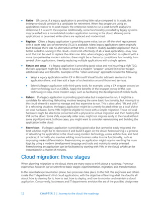 12 CHAPTER 2 | Journey to the cloud: the roadmap
 Retire Of course, if a legacy application is providing little value compared to its costs, the
enterprise should consider it a candidate for retirement. When few people are using an
application relative to its cost impact, the enterprise needs to run a cost-benefit analysis to
determine if it is worth the expense. Additionally, some functionality provided by legacy systems
may be rolled into a consolidated modern application running in the cloud, allowing some
applications to be retired while others are replaced and modernized.
 Replace Often, a legacy application is providing some value, but an off-the-shelf replacement
with a lower total cost of ownership (TCO) is available. Many legacy applications were originally
built because there was no alternative at that time. A modern, readily available application that is
better suited to running in the cloud—most cost-effectively of all, a SaaS application—may now
exist that can be used to replace the older one. Also, when a legacy application is replaced with a
more comprehensive modern solution, there might be a chance to consolidate functionality from
several older applications, thereby replacing multiple applications with a single system.
 Retain and wrap If a legacy application is providing good value and not incurring a high TCO,
the best approach might be to retain it but put a modern “wrapper” around it in order to gain
additional value and benefits. Examples of the “retain and wrap” approach include the following:
 Wrap a legacy application within C# in Microsoft Visual Studio, add web services to the
application there, and then add a layer of orchestration around those web services.
 Extend a legacy application with third-party tools; for example, using a C# wrapper around an
older technology such as COBOL. Apply the benefits of the wrapper on top of the core
technology in new, more modern ways, such as facilitating the development of mobile tools.
 Rehost If a legacy application is providing good value but is expensive to run, it might be a
candidate for rehosting. Rehosting involves keeping the same basic functionality, but moving it to
the cloud where it is easier to manage and less expensive to run. This is also called “lift and shift.”
In a rehosting situation, the legacy application might be currently located either on a local VM or
on local hardware. Some VMs might be eligible to move with a simple migration. Those on local
hardware might be able to be converted with a physical-to-virtual migration and then hosting the
VM on the cloud. Some VMs, especially older ones, might not migrate easily to the cloud without
some significant work. In those cases, you might want to consider reenvisioning and building the
application in the cloud.
 Reenvision If a legacy application is providing good value but cannot be easily migrated, the
best solution might be to reenvision it and build it again on the cloud. Reenvisioning is a process
of rebuilding the application in the cloud using modern technology, a new architecture, and best
practices; it normally also involves adding more business value to core functionality, such as
improving market differentiation. Reenvisioning an application might require rewriting the main
logic by using a modern development language and tools and making it service oriented.
Reenvisioning an application can be facilitated by starting with VMs in the cloud, which can be
instantiated in a matter of minutes.
Cloud migration: three stages
When planning migration to the cloud, there are many ways to think about a roadmap. From our
experience, however, we’ve seen three basic stages: experimentation, migration, and transformation.
In the essential experimentation phase, two processes take place. In the first, the engineers and others
create the IT department’s first cloud applications, with the objective of learning what the cloud is all
about: how to develop for it, how to test, how to deploy, and how to monitor and maintain a cloud
application. Concurrently, businesses and IT departments envision the art of the possible; design new
 