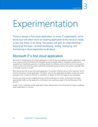 14 CHAPTER 3 | Experimentation
CH AP TER 3
Experimentation
There is always a first cloud application. In every IT organization, some
brave soul will either move an existing application to the cloud or create
a new one there. In so doing, this person will gain an understanding—
beyond all the hype—of what developing, testing, deploying, and
maintaining a cloud application is all about.
Microsoft IT’s first cloud application
Microsoft IT developed its first cloud application in 2010. It was an employee auction application, used
once a year as part of the Microsoft charitable giving campaign. With it, employees donate items
(ranging from mentoring sessions, to cooking classes, to software, and even the use of an executive’s
car for a day!) and others buy them, with all the proceeds going to charity. The auction, typically held
in October, runs for a month.
Why did we pick this as our first cloud application? A number of factors led us to this decision: first, it
was not a business-critical application. Therefore, news of any application problems would not cause
damage to the company’s finances or reputation or appear on the front page of any newspaper.
Second, we could see the scalability features of Microsoft Azure in action. As the end of October
approached, traffic on the application continually rose, reaching a peak in the last few days of the
auction.
Finally, it was a relatively simple application whose deployment in the cloud did not require updating
other applications in concert.
 