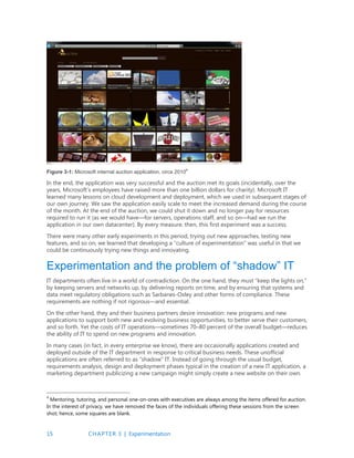 15 CHAPTER 3 | Experimentation
Figure 3-1: Microsoft internal auction application, circa 2010
4
In the end, the application was very successful and the auction met its goals (incidentally, over the
years, Microsoft’s employees have raised more than one billion dollars for charity). Microsoft IT
learned many lessons on cloud development and deployment, which we used in subsequent stages of
our own journey. We saw the application easily scale to meet the increased demand during the course
of the month. At the end of the auction, we could shut it down and no longer pay for resources
required to run it (as we would have—for servers, operations staff, and so on—had we run the
application in our own datacenter). By every measure, then, this first experiment was a success.
There were many other early experiments in this period, trying out new approaches, testing new
features, and so on; we learned that developing a “culture of experimentation” was useful in that we
could be continuously trying new things and innovating.
Experimentation and the problem of “shadow” IT
IT departments often live in a world of contradiction. On the one hand, they must “keep the lights on,”
by keeping servers and networks up, by delivering reports on time, and by ensuring that systems and
data meet regulatory obligations such as Sarbanes-Oxley and other forms of compliance. These
requirements are nothing if not rigorous—and essential.
On the other hand, they and their business partners desire innovation: new programs and new
applications to support both new and evolving business opportunities, to better serve their customers,
and so forth. Yet the costs of IT operations—sometimes 70–80 percent of the overall budget—reduces
the ability of IT to spend on new programs and innovation.
In many cases (in fact, in every enterprise we know), there are occasionally applications created and
deployed outside of the IT department in response to critical business needs. These unofficial
applications are often referred to as “shadow” IT. Instead of going through the usual budget,
requirements analysis, design and deployment phases typical in the creation of a new IT application, a
marketing department publicizing a new campaign might simply create a new website on their own.
4
Mentoring, tutoring, and personal one-on-ones with executives are always among the items offered for auction.
In the interest of privacy, we have removed the faces of the individuals offering these sessions from the screen
shot; hence, some squares are blank.
 