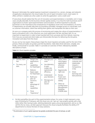16 CHAPTER 3 | Experimentation
Because it eliminates the capital-expense investment component (i.e., servers, storage, and network)
of application development, the cloud makes this sort of rapid innovation much, much easier. In
effect, all that is needed are a few coders to write the application—and a credit card.5
IT executives should realize that this sort of innovation and experimentation is inevitable, and in many
cases actually desirable. As the business climate rapidly evolves, it is critical for both businesses and IT
organizations to foster rapid experimentation and innovation. It will be important to educate
businesses on the importance and consequences of regulatory issues and noncompliance, of course.
IT departments can actually help them by providing controlled, managed access to critical data, such
as customer information, rather than letting them gather and manipulate the data on their own.
As soon as a company starts this process of envisioning and creates the culture of experimentation, it
learns a disruptive truth: in the cloud era, you must experiment, fail fast, and learn fast. It is as
important to experiment in order to learn quickly both from successes and from failures. Learning
from how you succeed and what makes you fail provides the basis for delivering the disruptive
innovation and value from the cloud.
As you can by now expect, these phases shape the cloud migration principles used for the rest of the
process, these principles are go fast, push the boundaries, make data-driven decisions, simplify, and,
finally, communicate to succeed. Table 3-1 provides an overview of them, followed by detailed
descriptions of each.
Table 3-1: Cloud migration principles
Go Fast
Push the
boundaries
Make data-
driven decisions Simplify
Communicate to
succeed
 Fail fast, learn
fast
 Try many, use
best
 Design new
applications
and
capabilities
for PaaS/SaaS
 Refactor
legacy apps
for PaaS/SaaS
 Build your
plan-of-
record to
take
advantage of
cloud
capabilities
 Think
“Experience”
 Manage your
costs
 Use telemetry
to gain
insight into
operational
efficiency
 Understand
your blockers
 Manage your
plan-of-
record
 Retire, retire,
retire legacy
applications
wherever
possible
 Aggressively
right-size
 Review
frozen and
cold servers
weekly
 Clean up
Configuration
Management
Database
(CMDB) data
 Communicate
customer and
stakeholder
impacts—
transparency
is key
 Share
learnings and
best practices
 Go fast exemplifies the spirit of the experimentation phase. For some, it might represent a new
way of thinking for IT because, with the cloud, you can “spin up” new projects quickly with a few
clicks rather than having to plan, allotting datacenter space, procuring equipment, and so on. We
call this the try many, use best approach because the cloud uniquely facilitates the ability of IT
departments to choose the best of many solutions.
5
The elimination of such capital expenses has greatly accelerated the pace of startups, as well.
 