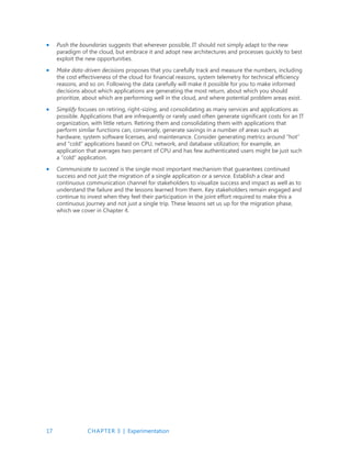 17 CHAPTER 3 | Experimentation
 Push the boundaries suggests that wherever possible, IT should not simply adapt to the new
paradigm of the cloud, but embrace it and adopt new architectures and processes quickly to best
exploit the new opportunities.
 Make data-driven decisions proposes that you carefully track and measure the numbers, including
the cost effectiveness of the cloud for financial reasons, system telemetry for technical efficiency
reasons, and so on. Following the data carefully will make it possible for you to make informed
decisions about which applications are generating the most return, about which you should
prioritize, about which are performing well in the cloud, and where potential problem areas exist.
 Simplify focuses on retiring, right-sizing, and consolidating as many services and applications as
possible. Applications that are infrequently or rarely used often generate significant costs for an IT
organization, with little return. Retiring them and consolidating them with applications that
perform similar functions can, conversely, generate savings in a number of areas such as
hardware, system software licenses, and maintenance. Consider generating metrics around “hot”
and “cold” applications based on CPU, network, and database utilization; for example, an
application that averages two percent of CPU and has few authenticated users might be just such
a “cold” application.
 Communicate to succeed is the single most important mechanism that guarantees continued
success and not just the migration of a single application or a service. Establish a clear and
continuous communication channel for stakeholders to visualize success and impact as well as to
understand the failure and the lessons learned from them. Key stakeholders remain engaged and
continue to invest when they feel their participation in the joint effort required to make this a
continuous journey and not just a single trip. These lessons set us up for the migration phase,
which we cover in Chapter 4.
 