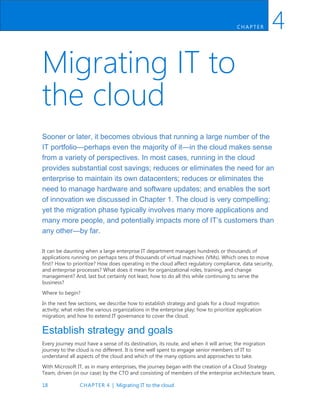 18 CHAPTER 4 | Migrating IT to the cloud
CH AP TER 4
Migrating IT to
the cloud
Sooner or later, it becomes obvious that running a large number of the
IT portfolio—perhaps even the majority of it—in the cloud makes sense
from a variety of perspectives. In most cases, running in the cloud
provides substantial cost savings; reduces or eliminates the need for an
enterprise to maintain its own datacenters; reduces or eliminates the
need to manage hardware and software updates; and enables the sort
of innovation we discussed in Chapter 1. The cloud is very compelling;
yet the migration phase typically involves many more applications and
many more people, and potentially impacts more of IT’s customers than
any other—by far.
It can be daunting when a large enterprise IT department manages hundreds or thousands of
applications running on perhaps tens of thousands of virtual machines (VMs). Which ones to move
first? How to prioritize? How does operating in the cloud affect regulatory compliance, data security,
and enterprise processes? What does it mean for organizational roles, training, and change
management? And, last but certainly not least, how to do all this while continuing to serve the
business?
Where to begin?
In the next few sections, we describe how to establish strategy and goals for a cloud migration
activity; what roles the various organizations in the enterprise play; how to prioritize application
migration; and how to extend IT governance to cover the cloud.
Establish strategy and goals
Every journey must have a sense of its destination, its route, and when it will arrive; the migration
journey to the cloud is no different. It is time well spent to engage senior members of IT to
understand all aspects of the cloud and which of the many options and approaches to take.
With Microsoft IT, as in many enterprises, the journey began with the creation of a Cloud Strategy
Team, driven (in our case) by the CTO and consisting of members of the enterprise architecture team,
 