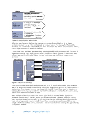20 CHAPTER 4 | Migrating IT to the cloud
Figure 4-2: Cloud Strategy Team charters
When the team began to draft out the strategy, members understood that not all services or
applications would end up in the public cloud, for various reasons. The strategy for Microsoft IT,
therefore, was based on the notion of a hybrid cloud. This meant that at least for some period of time,
certain applications would remain on-premises.
On the other hand, we clearly realized that the optimum strategy from an efficiency and cost point of
view was to move as many applications to a SaaS model (as shown in Figure 4-3); whereas the least
efficient approach (involving the highest cost and most resources) would be to keep them on-
premises.
Figure 4-3: Hybrid cloud strategy
Each application was analyzed to determine the best fit for its hosting environment. If the workload
was to be retired or no longer receive further investment, we evaluated whether we could host it on a
public cloud; if not, it stayed in an on-premises private cloud. If the workload could be placed on an
IaaS cloud environment, we proceeded to migrate it there to obtain benefits of cost reduction. Later,
we will show the mechanics of this analysis.
If the assessed workload could be run as a SaaS application, we would make the appropriate
migration path to contract the SaaS service and proceed to migrate, create the enterprise change
plan, process, and data migration plan, as well as a comprehensive security and compliancy plan to
meet with all appropriate requirements. If the workload was not an appropriate candidate or was
simply not offered as a SaaS service, we created a plan and architecture to redesign the application by
using a PaaS platform.
 