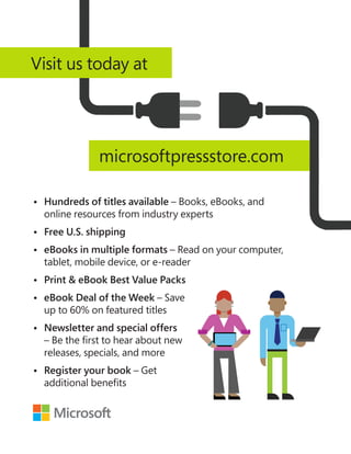 •	
Hundreds of titles available – Books, eBooks, and
online resources from industry experts
•	 Free U.S. shipping
•	
eBooks in multiple formats – Read on your computer,
tablet, mobile device, or e-reader
•	
Print  eBook Best Value Packs
•	
eBook Deal of the Week – Save
up to 60% on featured titles
•	
Newsletter and special offers
– Be the first to hear about new
releases, specials, and more
•	
Register your book – Get
additional benefits
microsoftpressstore.com
Visit us today at
 