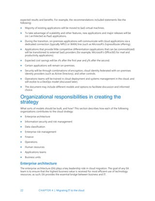 22 CHAPTER 4 | Migrating IT to the cloud
expected results and benefits. For example, the recommendations included statements like the
following:
 Majority of existing applications will be moved to IaaS virtual machines.
 To take advantage of scalability and other features, new applications and major releases will be
(re-) architected as PaaS applications.
 During the transition, on-premises applications will communicate with cloud applications via a
dedicated connection (typically MPLS or WAN) line (such as Microsoft’s ExpressRoute offering).
 Applications that provide little competitive differentiation (applications that can be commoditized)
will be transitioned to external SaaS providers (for example, Microsoft’s Office365 for mail and
productivity applications).
 Expected cost savings will be x% after the first year and y% after the second.
 Certain applications will remain on-premises.
 Security will be through combinations of encryption, cloud identity federated with on-premises
identity providers (such as Active Directory), and other controls.
 Operations teams will be trained in cloud deployment and systems management in the cloud, and
will evolve to a DevOps model (discussed later).
 The document may include different models and options to facilitate discussion and informed
choice.
Organizational responsibilities in creating the
strategy
What sorts of models should be built, and how? This section describes how each of the following
organizations contributes to the cloud strategy:
 Enterprise architecture
 Information security and risk management
 Data classification
 Enterprise risk management
 Finance
 Operations
 Human resources
 Applications teams
 Business units
Enterprise architecture
The enterprise architecture (EA) plays a key leadership role in cloud migration. The goal of any EA
team is to ensure that the highest business value is received for most efficient use of technology
resources; as such, EA provides the essential bridge between business and IT.
 