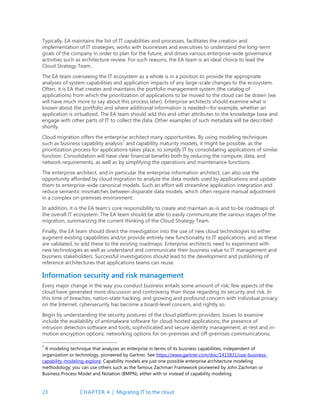 23 CHAPTER 4 | Migrating IT to the cloud
Typically, EA maintains the list of IT capabilities and processes, facilitates the creation and
implementation of IT strategies, works with businesses and executives to understand the long-term
goals of the company in order to plan for the future, and drives various enterprise-wide governance
activities such as architecture review. For such reasons, the EA team is an ideal choice to lead the
Cloud Strategy Team.
The EA team overseeing the IT ecosystem as a whole is in a position to provide the appropriate
analyses of system capabilities and application impacts of any large-scale changes to the ecosystem.
Often, it is EA that creates and maintains the portfolio management system (the catalog of
applications) from which the prioritization of applications to be moved to the cloud can be drawn (we
will have much more to say about this process later). Enterprise architects should examine what is
known about the portfolio and where additional information is needed—for example, whether an
application is virtualized. The EA team should add this and other attributes to the knowledge base and
engage with other parts of IT to collect the data. Other examples of such metadata will be described
shortly.
Cloud migration offers the enterprise architect many opportunities. By using modeling techniques
such as business capability analysis7
and capability maturity models, it might be possible, as the
prioritization process for applications takes place, to simplify IT by consolidating applications of similar
function. Consolidation will have clear financial benefits both by reducing the compute, data, and
network requirements, as well as by simplifying the operations and maintenance functions.
The enterprise architect, and in particular the enterprise information architect, can also use the
opportunity afforded by cloud migration to analyze the data models used by applications and update
them to enterprise-wide canonical models. Such an effort will streamline application integration and
reduce semantic mismatches between disparate data models, which often require manual adjustment
in a complex on-premises environment.
In addition, it is the EA team’s core responsibility to create and maintain as-is and to-be roadmaps of
the overall IT ecosystem. The EA team should be able to easily communicate the various stages of the
migration, summarizing the current thinking of the Cloud Strategy Team.
Finally, the EA team should direct the investigation into the use of new cloud technologies to either
augment existing capabilities and/or provide entirely new functionality to IT applications, and as these
are validated, to add these to the existing roadmaps. Enterprise architects need to experiment with
new technologies as well as understand and communicate their business value to IT management and
business stakeholders. Successful investigations should lead to the development and publishing of
reference architectures that applications teams can reuse.
Information security and risk management
Every major change in the way you conduct business entails some amount of risk; few aspects of the
cloud have generated more discussion and controversy than those regarding its security and risk. In
this time of breaches, nation-state hacking, and growing and profound concern with individual privacy
on the Internet, cybersecurity has become a board-level concern, and rightly so.
Begin by understanding the security postures of the cloud platform providers. Issues to examine
include the availability of antimalware software for cloud-hosted applications; the presence of
intrusion detection software and tools; sophisticated and secure identity management; at-rest and in-
motion encryption options; networking options for on-premises and off-premises communications;
7
A modeling technique that analyzes an enterprise in terms of its business capabilities, independent of
organization or technology, pioneered by Gartner. See https://www.gartner.com/doc/1415831/use-business-
capability-modeling-explore. Capability models are just one possible enterprise architecture modeling
methodology; you can use others such as the famous Zachman Framework pioneered by John Zachman or
Business Process Model and Notation (BMPN), either with or instead of capability modeling.
 