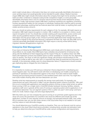 25 CHAPTER 4 | Migrating IT to the cloud
which might include data or information that does not contain personally identifiable information or
cover sensitive topics but would generally not be intended for public release. Medium business
impact (MBI) data might include information about the company that might not be sensitive in and of
itself, but when combined or analyzed could provide competitive insights, or some personally
identifiable information that is not of a sensitive nature but that should not be released for privacy
protection. Finally, high business impact (HBI) data is anything covered by any regulatory constraints,
involves reputational matters for the company or individuals, anything that could be used to provide
competitive advantage, anything that has financial value that could be stolen, or anything that could
violate sensitive privacy concerns.
Next, you should set policy requirements for each category of risk. For example, LBI might require no
encryption. MBI might require encryption in motion. HBI, in addition to encryption in motion, would
require encryption at rest. You should also consider creating audit requirements, access control, and
other security guidelines based on these categories. The cloud strategy team working with the
information security group might, in fact, choose to prioritize applications that manage low-security
data (LBI) to migrate to the cloud first because it represents the least risk. High-risk data (HBI) such as
customer personally identifiable information (PII) might require a security review before being
migrated, whereas LBI applications might not.
Enterprise Risk Management
If you have an Enterprise Risk Management (ERM) team, work closely with it to determine how the
cloud affects its risk models. Most ERM teams have a detailed, documented list of enterprise risks
along with the likelihood of them happening and the impact if they do. To address these risks ERM
teams will implement controls and establish teams to either remediate or monitor the risk, depending
upon its severity. The cloud, as with any significant change, will introduce transformations to the
existing risk model as well as new risks, and it is important that these be examined and discussed. For
example, in the extremely unlikely case of a cloud datacenter failure, IT departments should consider
geo-replicating data to mitigate the risk of data loss.
Finance
It is imperative to involve your CFO and your enterprise’s finance department in developing your
cloud migration plan. You will need to work with them on developing cost models comparing on-
premises IT operations (in the datacenter) against in the cloud. You’ll also need to build models
showing how purchasing and procurement of new hardware draws down over time. You might also
even build models showing when and how datacenters can close.
Develop some key measurements to quantify the savings more particularly. For example, one
measurement we used in Microsoft is called “cost per operating system instance (Cost/OSI).” (We used
this so as to include both applications and operating systems running on bare-metal servers as well as
those running in VM’s as a single metric.) Cost/OSI includes hardware, licensing, facilities, network,
operations staff, and, in general, all the costs of running an operating system and its applications in an
on-premises datacenter. You can segment systems if this is useful: we used “t-shirt sizing” and had a
metric for small, medium, large, and extra-large deployments.
With this metric you can now compare the cost of running an on-premises system against one in the
cloud. Of course, the parameters for Cost/OSI in the cloud are different and include size of the
application, number of cores required, amount of storage, and estimated network traffic. And, unlike
the on-premises case, you can spin-down servers in the cloud when they’re not needed or not used,
and thus reduce or even eliminate charges.
You should determine your Cost/OSI currently as a baseline. Then, you can forecast costs for various
operations in the cloud. Most cloud service providers, including Azure, provide cost estimation tools
to help you determine what your Cost/OSI will be under various configurations and requirements.
 