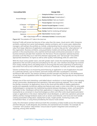 28 CHAPTER 4 | Migrating IT to the cloud
Figure 4-6: The evolution of IT roles in the cloud era
Existing IT skills will remain but become of less value than the newer, cloud-centric skills. Enterprise
architects, evolving from senior technologists, solution architects, and, in some cases, relationship
managers, will maintain the portfolio as a whole, understanding how to extract the most business
value from large collections of applications and people. In a sense, they are the “urban planners” of
the organization. Business architects, using quantitative models and working closely with their
partners in the actual business units, examine technical assets and business processes in various
business domains and plan their evolution into the future. Process engineers optimize business
processes such that they run in real time wherever appropriate, and “real-enough” time (where
appropriate) elsewhere. Six Sigma as well as other quality methodology skills are useful here.
With the cloud comes greater reach, and with greater reach comes the essential requirement to create
applications that are both productive and pleasing for the user. User interface (UI) design has evolved
from simply creating menus and dialog boxes to ensuring that the entire experience of performing a
task online from end to end is efficient and, in this era of Facebook, YouTube, and Twitter, enjoyable.
Solution architects focus on envisioning and enhancing an application or set of applications focused
on a particular domain, such as Finance, and work closely with their counterparts in business
architecture (BA) and EA. The solution architects provide oversight and direction to the development
of new features and capabilities within the applications in their space. They typically are very technical
individuals.
Perhaps one of the most interesting—and talked about—evolutions in cloud migration is the merging
of two communities, development and operations, that were previously separate. This is now called
the DevOps movement. As applications move to the cloud and the ability to deploy applications
quickly and repeatedly (sometimes adding new features each week, or even more often, by using agile
methodologies) is recognized, the traditional boundaries between developers, testers, and operations
staff begin to blur. Developers will test their applications in staging areas in the cloud. Testers will
necessarily be as conversant in cloud technologies as others and often write cloud-based automation
scripts or applications in the cloud, making them cloud developers, as well. And, operations personnel
will less and less manage hardware assets such as servers and networks, and more and more handle
creating automated configuration, deployment scripts, insight portals, monitoring scripts, and
orchestration flows, or using those provided by the cloud or tools vendor.
Lastly, the information architect will ensure both the consistency of data models across the enterprise
and their lifecycle. A well-designed, documented, and maintained set of models—for example, for
“customer” and “product” data entities—ensure ease of system integration and consistency of
reporting, among other benefits.
 
