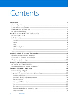 ii Contents
Contents
Introduction.............................................................................................................................................. v
Acknowledgments...................................................................................................................................................................v
Errata, updates,  book support.......................................................................................................................................v
Free ebooks from Microsoft Press...................................................................................................................................vi
We want to hear from you..................................................................................................................................................vi
Chapter 1: The cloud, efficiency, and innovation.................................................................................1
Economics of the cloud.........................................................................................................................................................1
Daily efficiencies.......................................................................................................................................................................3
Innovation..............................................................................................................................................................................3
Telenor.....................................................................................................................................................................................4
Aviva.........................................................................................................................................................................................5
3M Parking Systems...........................................................................................................................................................6
Heineken.................................................................................................................................................................................7
Learnings.....................................................................................................................................................................................8
Chapter 2: Journey to the cloud: the roadmap ....................................................................................9
Don’t miss the opportunity to modernize.................................................................................................................. 10
Evolution of the five R’s of modernization ................................................................................................................. 11
Cloud migration: three stages......................................................................................................................................... 12
Chapter 3: Experimentation..................................................................................................................14
Microsoft IT’s first cloud application............................................................................................................................. 14
Experimentation and the problem of “shadow” IT.................................................................................................. 15
Chapter 4: Migrating IT to the cloud...................................................................................................18
Establish strategy and goals............................................................................................................................................. 18
Organizational responsibilities in creating the strategy........................................................................................ 22
Enterprise architecture................................................................................................................................................... 22
Information security and risk management .......................................................................................................... 23
Data classification ............................................................................................................................................................ 24
Enterprise Risk Management....................................................................................................................................... 25
Finance ................................................................................................................................................................................. 25
Operations .......................................................................................................................................................................... 26
Human resources and the evolution of roles ....................................................................................................... 27
Applications teams.......................................................................................................................................................... 29
 