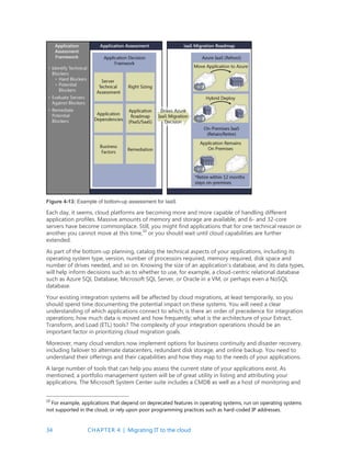 34 CHAPTER 4 | Migrating IT to the cloud
Figure 4-13: Example of bottom-up assessment for IaaS
Each day, it seems, cloud platforms are becoming more and more capable of handling different
application profiles. Massive amounts of memory and storage are available, and 6- and 32-core
servers have become commonplace. Still, you might find applications that for one technical reason or
another you cannot move at this time,10
or you should wait until cloud capabilities are further
extended.
As part of the bottom-up planning, catalog the technical aspects of your applications, including its
operating system type, version, number of processors required, memory required, disk space and
number of drives needed, and so on. Knowing the size of an application’s database, and its data types,
will help inform decisions such as to whether to use, for example, a cloud-centric relational database
such as Azure SQL Database, Microsoft SQL Server, or Oracle in a VM, or perhaps even a NoSQL
database.
Your existing integration systems will be affected by cloud migrations, at least temporarily, so you
should spend time documenting the potential impact on these systems. You will need a clear
understanding of which applications connect to which; is there an order of precedence for integration
operations; how much data is moved and how frequently; what is the architecture of your Extract,
Transform, and Load (ETL) tools? The complexity of your integration operations should be an
important factor in prioritizing cloud migration goals.
Moreover, many cloud vendors now implement options for business continuity and disaster recovery,
including failover to alternate datacenters, redundant disk storage, and online backup. You need to
understand their offerings and their capabilities and how they map to the needs of your applications.
A large number of tools that can help you assess the current state of your applications exist. As
mentioned, a portfolio management system will be of great utility in listing and attributing your
applications. The Microsoft System Center suite includes a CMDB as well as a host of monitoring and
10
For example, applications that depend on deprecated features in operating systems, run on operating systems
not supported in the cloud, or rely upon poor programming practices such as hard-coded IP addresses.
 