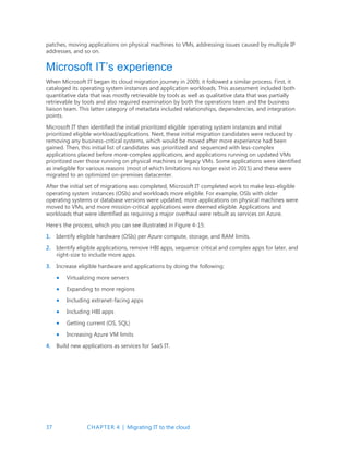 37 CHAPTER 4 | Migrating IT to the cloud
patches, moving applications on physical machines to VMs, addressing issues caused by multiple IP
addresses, and so on.
Microsoft IT’s experience
When Microsoft IT began its cloud migration journey in 2009, it followed a similar process. First, it
cataloged its operating system instances and application workloads. This assessment included both
quantitative data that was mostly retrievable by tools as well as qualitative data that was partially
retrievable by tools and also required examination by both the operations team and the business
liaison team. This latter category of metadata included relationships, dependencies, and integration
points.
Microsoft IT then identified the initial prioritized eligible operating system instances and initial
prioritized eligible workload/applications. Next, these initial migration candidates were reduced by
removing any business-critical systems, which would be moved after more experience had been
gained. Then, this initial list of candidates was prioritized and sequenced with less-complex
applications placed before more-complex applications, and applications running on updated VMs
prioritized over those running on physical machines or legacy VMs. Some applications were identified
as ineligible for various reasons (most of which limitations no longer exist in 2015) and these were
migrated to an optimized on-premises datacenter.
After the initial set of migrations was completed, Microsoft IT completed work to make less-eligible
operating system instances (OSIs) and workloads more eligible. For example, OSIs with older
operating systems or database versions were updated, more applications on physical machines were
moved to VMs, and more mission-critical applications were deemed eligible. Applications and
workloads that were identified as requiring a major overhaul were rebuilt as services on Azure.
Here’s the process, which you can see illustrated in Figure 4-15:
1. Identify eligible hardware (OSIs) per Azure compute, storage, and RAM limits.
2. Identify eligible applications, remove HBI apps, sequence critical and complex apps for later, and
right-size to include more apps.
3. Increase eligible hardware and applications by doing the following:
 Virtualizing more servers
 Expanding to more regions
 Including extranet-facing apps
 Including HBI apps
 Getting current (OS, SQL)
 Increasing Azure VM limits
4. Build new applications as services for SaaS IT.
 