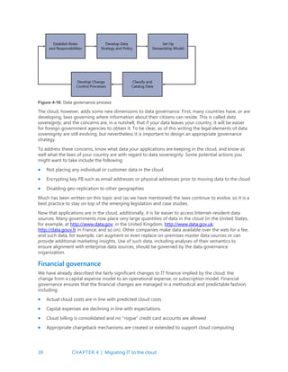 39 CHAPTER 4 | Migrating IT to the cloud
Figure 4-16: Data governance process
The cloud, however, adds some new dimensions to data governance. First, many countries have, or are
developing, laws governing where information about their citizens can reside. This is called data
sovereignty, and the concerns are, in a nutshell, that if your data leaves your country, it will be easier
for foreign government agencies to obtain it. To be clear, as of this writing the legal elements of data
sovereignty are still evolving, but nevertheless it is important to design an appropriate governance
strategy.
To address these concerns, know what data your applications are keeping in the cloud, and know as
well what the laws of your country are with regard to data sovereignty. Some potential actions you
might want to take include the following:
 Not placing any individual or customer data in the cloud
 Encrypting key PII such as email addresses or physical addresses prior to moving data to the cloud
 Disabling geo-replication to other geographies
Much has been written on this topic and (as we have mentioned) the laws continue to evolve, so it is a
best practice to stay on top of the emerging legislation and case studies.
Now that applications are in the cloud, additionally, it is far easier to access Internet-resident data
sources. Many governments now place very large quantities of data in the cloud (in the United States,
for example, at http://www.data.gov; in the United Kingdom, http://www.data.gov.uk;
http://data.gouv.fr in France; and so on). Other companies make data available over the web for a fee,
and such data, for example, can augment or even replace on-premises master data sources or can
provide additional marketing insights. Use of such data, including analyses of their semantics to
ensure alignment with enterprise data sources, should be governed by the data governance
organization.
Financial governance
We have already described the fairly significant changes to IT finance implied by the cloud: the
change from a capital expense model to an operational expense, or subscription model. Financial
governance ensures that the financial changes are managed in a methodical and predictable fashion,
including:
 Actual cloud costs are in line with predicted cloud costs
 Capital expenses are declining in line with expectations
 Cloud billing is consolidated and no “rogue” credit card accounts are allowed
 Appropriate chargeback mechanisms are created or extended to support cloud computing
 