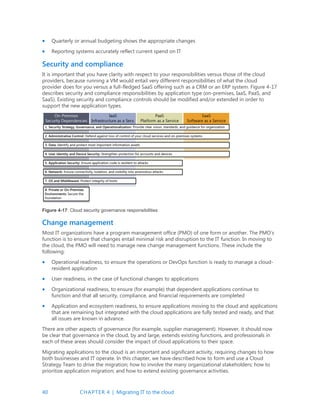 40 CHAPTER 4 | Migrating IT to the cloud
 Quarterly or annual budgeting shows the appropriate changes
 Reporting systems accurately reflect current spend on IT
Security and compliance
It is important that you have clarity with respect to your responsibilities versus those of the cloud
providers, because running a VM would entail very different responsibilities of what the cloud
provider does for you versus a full-fledged SaaS offering such as a CRM or an ERP system. Figure 4-17
describes security and compliance responsibilities by application type (on-premises, IaaS, PaaS, and
SaaS). Existing security and compliance controls should be modified and/or extended in order to
support the new application types.
Figure 4-17: Cloud security governance responsibilities
Change management
Most IT organizations have a program management office (PMO) of one form or another. The PMO’s
function is to ensure that changes entail minimal risk and disruption to the IT function. In moving to
the cloud, the PMO will need to manage new change management functions. These include the
following:
 Operational readiness, to ensure the operations or DevOps function is ready to manage a cloud-
resident application
 User readiness, in the case of functional changes to applications
 Organizational readiness, to ensure (for example) that dependent applications continue to
function and that all security, compliance, and financial requirements are completed
 Application and ecosystem readiness, to ensure applications moving to the cloud and applications
that are remaining but integrated with the cloud applications are fully tested and ready, and that
all issues are known in advance.
There are other aspects of governance (for example, supplier management). However, it should now
be clear that governance in the cloud, by and large, extends existing functions, and professionals in
each of these areas should consider the impact of cloud applications to their space.
Migrating applications to the cloud is an important and significant activity, requiring changes to how
both businesses and IT operate. In this chapter, we have described how to form and use a Cloud
Strategy Team to drive the migration; how to involve the many organizational stakeholders; how to
prioritize application migration; and how to extend existing governance activities.
 