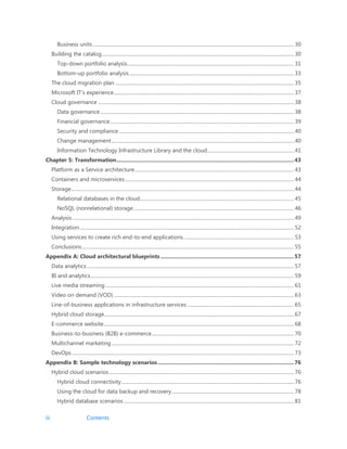iii Contents
Business units .................................................................................................................................................................... 30
Building the catalog............................................................................................................................................................. 30
Top-down portfolio analysis........................................................................................................................................ 31
Bottom-up portfolio analysis ...................................................................................................................................... 33
The cloud migration plan .................................................................................................................................................. 35
Microsoft IT’s experience................................................................................................................................................... 37
Cloud governance ................................................................................................................................................................ 38
Data governance .............................................................................................................................................................. 38
Financial governance...................................................................................................................................................... 39
Security and compliance............................................................................................................................................... 40
Change management..................................................................................................................................................... 40
Information Technology Infrastructure Library and the cloud....................................................................... 41
Chapter 5: Transformation....................................................................................................................43
Platform as a Service architecture.................................................................................................................................. 43
Containers and microservices.......................................................................................................................................... 44
Storage...................................................................................................................................................................................... 44
Relational databases in the cloud.............................................................................................................................. 45
NoSQL (nonrelational) storage................................................................................................................................... 46
Analysis..................................................................................................................................................................................... 49
Integration............................................................................................................................................................................... 52
Using services to create rich end-to-end applications.......................................................................................... 53
Conclusions............................................................................................................................................................................. 55
Appendix A: Cloud architectural blueprints .......................................................................................57
Data analytics ......................................................................................................................................................................... 57
BI and analytics...................................................................................................................................................................... 59
Live media streaming.......................................................................................................................................................... 61
Video on demand (VOD) ................................................................................................................................................... 63
Line-of-business applications in infrastructure services ....................................................................................... 65
Hybrid cloud storage........................................................................................................................................................... 67
E-commerce website........................................................................................................................................................... 68
Business-to-business (B2B) e-commerce.................................................................................................................... 70
Multichannel marketing..................................................................................................................................................... 72
DevOps ..................................................................................................................................................................................... 73
Appendix B: Sample technology scenarios.........................................................................................76
Hybrid cloud scenarios....................................................................................................................................................... 76
Hybrid cloud connectivity............................................................................................................................................. 76
Using the cloud for data backup and recovery.................................................................................................... 78
Hybrid database scenarios ........................................................................................................................................... 81
 