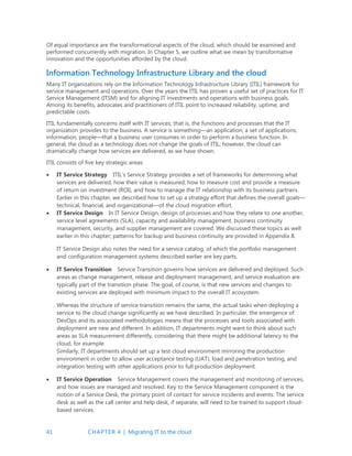 41 CHAPTER 4 | Migrating IT to the cloud
Of equal importance are the transformational aspects of the cloud, which should be examined and
performed concurrently with migration. In Chapter 5, we outline what we mean by transformative
innovation and the opportunities afforded by the cloud.
Information Technology Infrastructure Library and the cloud
Many IT organizations rely on the Information Technology Infrastructure Library (ITIL) framework for
service management and operations. Over the years the ITIL has proven a useful set of practices for IT
Service Management (ITSM) and for aligning IT investments and operations with business goals.
Among its benefits, advocates and practitioners of ITIL point to increased reliability, uptime, and
predictable costs.
ITIL fundamentally concerns itself with IT services; that is, the functions and processes that the IT
organization provides to the business. A service is something—an application, a set of applications,
information, people—that a business user consumes in order to perform a business function. In
general, the cloud as a technology does not change the goals of ITIL; however, the cloud can
dramatically change how services are delivered, as we have shown.
ITIL consists of five key strategic areas:
 IT Service Strategy ITIL’s Service Strategy provides a set of frameworks for determining what
services are delivered, how their value is measured, how to measure cost and provide a measure
of return on investment (ROI), and how to manage the IT relationship with its business partners.
Earlier in this chapter, we described how to set up a strategy effort that defines the overall goals—
technical, financial, and organizational—of the cloud migration effort.
 IT Service Design In IT Service Design, design of processes and how they relate to one another,
service level agreements (SLA), capacity and availability management, business continuity
management, security, and supplier management are covered. We discussed these topics as well
earlier in this chapter; patterns for backup and business continuity are provided in Appendix B.
IT Service Design also notes the need for a service catalog, of which the portfolio management
and configuration management systems described earlier are key parts.
 IT Service Transition Service Transition governs how services are delivered and deployed. Such
areas as change management, release and deployment management, and service evaluation are
typically part of the transition phase. The goal, of course, is that new services and changes to
existing services are deployed with minimum impact to the overall IT ecosystem.
Whereas the structure of service transition remains the same, the actual tasks when deploying a
service to the cloud change significantly as we have described. In particular, the emergence of
DevOps and its associated methodologies means that the processes and tools associated with
deployment are new and different. In addition, IT departments might want to think about such
areas as SLA measurement differently, considering that there might be additional latency to the
cloud, for example.
Similarly, IT departments should set up a test cloud environment mirroring the production
environment in order to allow user acceptance testing (UAT), load and penetration testing, and
integration testing with other applications prior to full production deployment.
 IT Service Operation Service Management covers the management and monitoring of services,
and how issues are managed and resolved. Key to the Service Management component is the
notion of a Service Desk, the primary point of contact for service incidents and events. The service
desk as well as the call center and help desk, if separate, will need to be trained to support cloud-
based services.
 