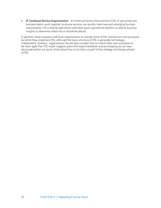 42 CHAPTER 4 | Migrating IT to the cloud
 IT Continual Service Improvement In Continual Service Improvement (CSI), IT personnel and
business teams work together to ensure services can quickly meet new and emerging business
requirements. CSI is heavily data driven and relies upon operational statistics as well as business
insights to determine where focus should be placed.
In general, cloud migration will force organizations to change some of the mechanisms and processes
by which they implement ITIL, although the basic structure of ITIL is generally technology-
independent. However, organizations should also consider how to extend their own processes to
be more agile than ITIL might suggest; given that experimentation and prototyping (as we have
discussed earlier) are quick, think about how to do them as part of the strategy and design phases
of ITIL.
 