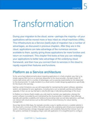43 CHAPTER 5 | Transformation
CH AP TER 5
Transformation
During your migration to the cloud, some—perhaps the majority—of your
applications will be moved more or less intact as virtual machines (VMs).
This Infrastructure as a Service (IaaS) style of migration has a number of
advantages, as discussed in previous chapters. After they are in the
cloud, applications can take advantage of the numerous services
available to them, quickly giving those applications far more function and
return on investment. This chapter first looks at how you can redesign
your applications to better take advantage of the underlying cloud
framework, and then how you connect them to services in the cloud to
rapidly expand their features and functions.
Platform as a Service architecture
So far, we’ve have talked primarily about migrating applications in a fairly simplistic way; that is, by
simply copying VMs from an on-premises datacenter to the cloud provider—the IaaS model. Of
course, IaaS carries with it a number of advantages, such as passing responsibility for the datacenter
to the cloud provider. To really transform to a cloud-centric model, designing applications specifically
for the cloud is the next step.
IaaS has certain limitations: you are still responsible for maintaining the system software, operating
system, and database for your application, including items such as periodic patches and software
upgrades. In fact, we can say that IaaS is only the first step in fully taking advantage of the cloud.
In Platform as a Service (PaaS) models, you only need to maintain your application, whereas the
system software is provided by and maintained by the cloud provider. In addition, PaaS offerings
typically add seamless scalability and resiliency by providing scale-out and data replication, and PaaS
can interact with cloud services such as Microsoft Azure Active Directory for robust identity
management.
Azure App Service Web Apps, for example, provides a way to rapidly provision a scalable website in
the cloud with a minimum of effort. Microsoft provides the underlying web infrastructure (operating
system, networking stack, storage, language support, and scalability features) that remove much of
the systems overhead of managing a large-scale web application. It is straightforward to configure
 