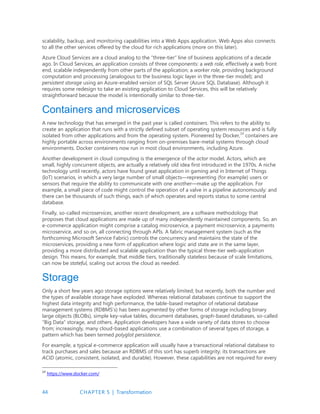 44 CHAPTER 5 | Transformation
scalability, backup, and monitoring capabilities into a Web Apps application. Web Apps also connects
to all the other services offered by the cloud for rich applications (more on this later).
Azure Cloud Services are a cloud analog to the “three-tier” line of business applications of a decade
ago. In Cloud Services, an application consists of three components: a web role, effectively a web front
end, scalable independently from other parts of the application; a worker role, providing background
computation and processing (analogous to the business logic layer in the three-tier model); and
persistent storage using an Azure-enabled version of SQL Server (Azure SQL Database). Although it
requires some redesign to take an existing application to Cloud Services, this will be relatively
straightforward because the model is intentionally similar to three-tier.
Containers and microservices
A new technology that has emerged in the past year is called containers. This refers to the ability to
create an application that runs with a strictly defined subset of operating system resources and is fully
isolated from other applications and from the operating system. Pioneered by Docker,14
containers are
highly portable across environments ranging from on-premises bare-metal systems through cloud
environments. Docker containers now run in most cloud environments, including Azure.
Another development in cloud computing is the emergence of the actor model. Actors, which are
small, highly concurrent objects, are actually a relatively old idea first introduced in the 1970s. A niche
technology until recently, actors have found great application in gaming and in Internet of Things
(IoT) scenarios, in which a very large number of small objects—representing (for example) users or
sensors that require the ability to communicate with one another—make up the application. For
example, a small piece of code might control the operation of a valve in a pipeline autonomously: and
there can be thousands of such things, each of which operates and reports status to some central
database.
Finally, so-called microservices, another recent development, are a software methodology that
proposes that cloud applications are made up of many independently maintained components. So, an
e-commerce application might comprise a catalog microservice, a payment microservice, a payments
microservice, and so on, all connecting through APIs. A fabric management system (such as the
forthcoming Microsoft Service Fabric) controls the concurrency and maintains the state of the
microservices, providing a new form of application where logic and state are in the same layer,
providing a more distributed and scalable application than the typical three-tier web-application
design. This means, for example, that middle tiers, traditionally stateless because of scale limitations,
can now be stateful, scaling out across the cloud as needed.
Storage
Only a short few years ago storage options were relatively limited; but recently, both the number and
the types of available storage have exploded. Whereas relational databases continue to support the
highest data integrity and high performance, the table-based metaphor of relational database
management systems (RDBMS’s) has been augmented by other forms of storage including binary
large objects (BLOBs), simple key-value tables, document databases, graph-based databases, so-called
“Big Data” storage, and others. Application developers have a wide variety of data stores to choose
from; increasingly, many cloud-based applications use a combination of several types of storage, a
pattern which has been termed polyglot persistence.
For example, a typical e-commerce application will usually have a transactional relational database to
track purchases and sales because an RDBMS of this sort has superb integrity; its transactions are
ACID (atomic, consistent, isolated, and durable). However, these capabilities are not required for every
14
https://www.docker.com/
 