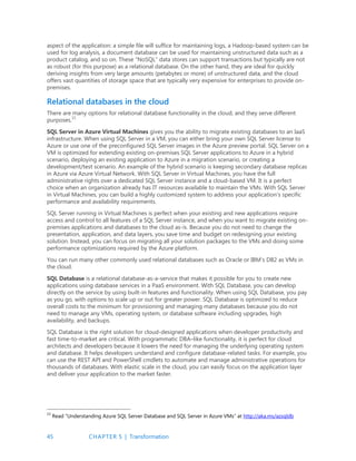 45 CHAPTER 5 | Transformation
aspect of the application: a simple file will suffice for maintaining logs, a Hadoop-based system can be
used for log analysis, a document database can be used for maintaining unstructured data such as a
product catalog, and so on. These “NoSQL” data stores can support transactions but typically are not
as robust (for this purpose) as a relational database. On the other hand, they are ideal for quickly
deriving insights from very large amounts (petabytes or more) of unstructured data, and the cloud
offers vast quantities of storage space that are typically very expensive for enterprises to provide on-
premises.
Relational databases in the cloud
There are many options for relational database functionality in the cloud, and they serve different
purposes.15
SQL Server in Azure Virtual Machines gives you the ability to migrate existing databases to an IaaS
infrastructure. When using SQL Server in a VM, you can either bring your own SQL Server license to
Azure or use one of the preconfigured SQL Server images in the Azure preview portal. SQL Server on a
VM is optimized for extending existing on-premises SQL Server applications to Azure in a hybrid
scenario, deploying an existing application to Azure in a migration scenario, or creating a
development/test scenario. An example of the hybrid scenario is keeping secondary database replicas
in Azure via Azure Virtual Network. With SQL Server in Virtual Machines, you have the full
administrative rights over a dedicated SQL Server instance and a cloud-based VM. It is a perfect
choice when an organization already has IT resources available to maintain the VMs. With SQL Server
in Virtual Machines, you can build a highly customized system to address your application’s specific
performance and availability requirements.
SQL Server running in Virtual Machines is perfect when your existing and new applications require
access and control to all features of a SQL Server instance, and when you want to migrate existing on-
premises applications and databases to the cloud as-is. Because you do not need to change the
presentation, application, and data layers, you save time and budget on redesigning your existing
solution. Instead, you can focus on migrating all your solution packages to the VMs and doing some
performance optimizations required by the Azure platform.
You can run many other commonly used relational databases such as Oracle or IBM’s DB2 as VMs in
the cloud.
SQL Database is a relational database-as-a-service that makes it possible for you to create new
applications using database services in a PaaS environment. With SQL Database, you can develop
directly on the service by using built-in features and functionality. When using SQL Database, you pay
as you go, with options to scale up or out for greater power. SQL Database is optimized to reduce
overall costs to the minimum for provisioning and managing many databases because you do not
need to manage any VMs, operating system, or database software including upgrades, high
availability, and backups.
SQL Database is the right solution for cloud-designed applications when developer productivity and
fast time-to-market are critical. With programmatic DBA–like functionality, it is perfect for cloud
architects and developers because it lowers the need for managing the underlying operating system
and database. It helps developers understand and configure database-related tasks. For example, you
can use the REST API and PowerShell cmdlets to automate and manage administrative operations for
thousands of databases. With elastic scale in the cloud, you can easily focus on the application layer
and deliver your application to the market faster.
15
Read “Understanding Azure SQL Server Database and SQL Server in Azure VMs” at http://aka.ms/azsqldb
 