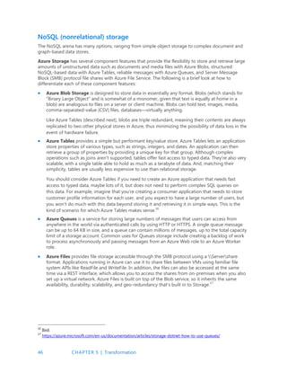 46 CHAPTER 5 | Transformation
NoSQL (nonrelational) storage
The NoSQL arena has many options, ranging from simple object storage to complex document and
graph-based data stores.
Azure Storage has several component features that provide the flexibility to store and retrieve large
amounts of unstructured data such as documents and media files with Azure Blobs, structured
NoSQL-based data with Azure Tables, reliable messages with Azure Queues, and Server Message
Block (SMB) protocol file shares with Azure File Service. The following is a brief look at how to
differentiate each of these component features:
 Azure Blob Storage is designed to store data in essentially any format. Blobs (which stands for
“Binary Large Object” and is somewhat of a misnomer, given that text is equally at home in a
blob) are analogous to files on a server or client machine. Blobs can hold text, images, media,
comma-separated-value (CSV) files, databases—virtually anything.
Like Azure Tables (described next), blobs are triple redundant, meaning their contents are always
replicated to two other physical stores in Azure, thus minimizing the possibility of data loss in the
event of hardware failure.
 Azure Tables provides a simple but performant key/value store. Azure Tables lets an application
store properties of various types, such as strings, integers, and dates. An application can then
retrieve a group of properties by providing a unique key for that group. Although complex
operations such as joins aren't supported, tables offer fast access to typed data. They're also very
scalable, with a single table able to hold as much as a terabyte of data. And, matching their
simplicity, tables are usually less expensive to use than relational storage.
You should consider Azure Tables if you need to create an Azure application that needs fast
access to typed data, maybe lots of it, but does not need to perform complex SQL queries on
this data. For example, imagine that you're creating a consumer application that needs to store
customer profile information for each user, and you expect to have a large number of users, but
you won't do much with this data beyond storing it and retrieving it in simple ways. This is the
kind of scenario for which Azure Tables makes sense.16
 Azure Queues is a service for storing large numbers of messages that users can access from
anywhere in the world via authenticated calls by using HTTP or HTTPS. A single queue message
can be up to 64 KB in size, and a queue can contain millions of messages, up to the total capacity
limit of a storage account. Common uses for Queues storage include creating a backlog of work
to process asynchronously and passing messages from an Azure Web role to an Azure Worker
role.
 Azure Files provides file storage accessible through the SMB protocol using a Servershare
format. Applications running in Azure can use it to share files between VMs using familiar file
system APIs like ReadFile and WriteFile. In addition, the files can also be accessed at the same
time via a REST interface, which allows you to access the shares from on-premises when you also
set up a virtual network. Azure Files is built on top of the Blob service, so it inherits the same
availability, durability, scalability, and geo-redundancy that’s built in to Storage.17
16
Ibid.
17
https://azure.microsoft.com/en-us/documentation/articles/storage-dotnet-how-to-use-queues/
 