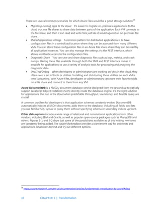 47 CHAPTER 5 | Transformation
There are several common scenarios for which Azure Files would be a good storage solution:18
 Migrating existing apps to the cloud It’s easier to migrate on-premises applications to the
cloud that use file shares to share data between parts of the application. Each VM connects to
the file share, and then it can read and write files just like it would against an on-premises file
share.
 Shared application settings A common pattern for distributed applications is to have
configuration files in a centralized location where they can be accessed from many different
VMs. You can store these configuration files in an Azure File share where they can be read by
all application instances. You can also manage the settings via the REST interface, which
allows worldwide access to the configuration files.
 Diagnostic Share You can save and share diagnostic files such as logs, metrics, and crash
dumps. Having these files available through both the SMB and REST interface makes it
possible for applications to use a variety of analysis tools for processing and analyzing the
diagnostic data.
 Dev/Test/Debug When developers or administrators are working on VMs in the cloud, they
often need a set of tools or utilities. Installing and distributing these utilities on each VM is
time consuming. With Azure Files, developers or administrators can store their favorite tools
on a file share and connect to them from any VM.
Azure DocumentDB is a NoSQL document database service designed from the ground up to natively
support JavaScript Object Notation (JSON) directly inside the database engine. It’s the right solution
for applications that run in the cloud when predictable throughput, low latency, and flexible query are
crucial.
A common problem for developers is that application schemas constantly evolve. DocumentDB
automatically indexes all JSON documents; adds them to the database, including all fields; and lets
you use familiar SQL syntax to query them without specifying schema or secondary indices up front.
Other data options include a wide range of relational and nonrelational applications from other
vendors, including IBM and Oracle, as well as popular open-source packages such as MongoDB and
others. Figures 5-1 and 5-2 show just some of the possibilities available as of this writing; new ones
are constantly being added. The Azure Marketplace provides a convenient way for architects and
applications developers to find and try out different options.
18
https://azure.microsoft.com/en-us/documentation/articles/fundamentals-introduction-to-azure/#data
 