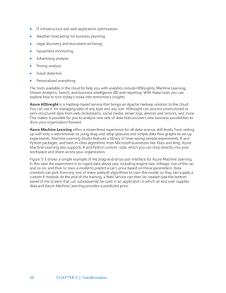 50 CHAPTER 5 | Transformation
 IT infrastructure and web application optimization
 Weather forecasting for business planning
 Legal discovery and document archiving
 Equipment monitoring
 Advertising analysis
 Pricing analysis
 Fraud detection
 Personalized everything
The tools available in the cloud to help you with analytics include HDInsights, Machine Learning,
Stream Analytics, Search, and business intelligence (BI) and reporting. With these tools you can
explore how to turn today’s noise into tomorrow’s insights.
Azure HDInsight is a Hadoop-based service that brings an Apache Hadoop solution to the cloud.
You can use it for managing data of any type and any size. HDInsight can process unstructured or
semi-structured data from web clickstreams, social media, server logs, devices and sensors, and more.
This makes it possible for you to analyze new sets of data that uncovers new business possibilities to
drive your organization forward.
Azure Machine Learning offers a streamlined experience for all data-science skill levels, from setting
up with only a web browser to using drag-and-drop gestures and simple data flow graphs to set up
experiments. Machine Learning Studio features a library of time-saving sample experiments, R and
Python packages, and best-in-class algorithms from Microsoft businesses like Xbox and Bing. Azure
Machine Learning also supports R and Python custom code, which you can drop directly into your
workspace and share across your organization.
Figure 5-3 shows a simple example of the drag-and-drop user interface for Azure Machine Learning.
In this case the experiment is to ingest data about cars, including engine size, mileage, size of the car,
and so on, and then to train a model to predict a car’s price based on those parameters. Data
scientists can pick from any one of many prebuilt algorithms to train the model, or they can supply a
custom R module. At the end of the training, a Web Service can then be created (see the bottom
panel of the screen) that can subsequently be used in an application in which an end user supplies
data and Azure Machine Learning provides a predicted price.
 