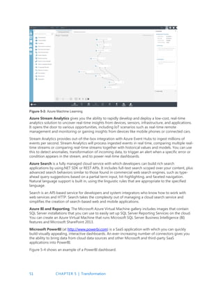51 CHAPTER 5 | Transformation
Figure 5-3: Azure Machine Learning
Azure Stream Analytics gives you the ability to rapidly develop and deploy a low-cost, real-time
analytics solution to uncover real-time insights from devices, sensors, infrastructure, and applications.
It opens the door to various opportunities, including IoT scenarios such as real-time remote
management and monitoring or gaining insights from devices like mobile phones or connected cars.
Stream Analytics provides out-of-the-box integration with Azure Event Hubs to ingest millions of
events per second. Stream Analytics will process ingested events in real time, comparing multiple real-
time streams or comparing real-time streams together with historical values and models. You can use
this to detect anomalies, transformation of incoming data, to trigger an alert when a specific error or
condition appears in the stream, and to power real-time dashboards.
Azure Search is a fully managed cloud service with which developers can build rich search
applications by using.NET SDK or REST APIs. It includes full-text search scoped over your content, plus
advanced search behaviors similar to those found in commercial web search engines, such as type-
ahead query suggestions based on a partial term input, hit-highlighting, and faceted navigation.
Natural language support is built in, using the linguistic rules that are appropriate to the specified
language.
Search is an API-based service for developers and system integrators who know how to work with
web services and HTTP. Search takes the complexity out of managing a cloud search service and
simplifies the creation of search-based web and mobile applications.
Azure BI and Reporting; The Microsoft Azure Virtual Machine gallery includes images that contain
SQL Server installations that you can use to easily set up SQL Server Reporting Services on the cloud.
You can create an Azure Virtual Machine that runs Microsoft SQL Server Business Intelligence (BI)
features and Microsoft SharePoint 2013.
Microsoft PowerBI (at http://www.powerbi.com) is a SaaS application with which you can quickly
build visually appealing, interactive dashboards. An ever-increasing number of connectors gives you
the ability to bring data from cloud data sources and other Microsoft and third-party SaaS
applications into PowerBI.
Figure 5-4 shows an example of a PowerBI dashboard.
 
