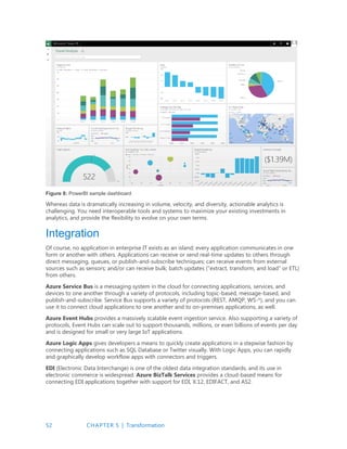 52 CHAPTER 5 | Transformation
Figure 8: PowerBI sample dashboard
Whereas data is dramatically increasing in volume, velocity, and diversity, actionable analytics is
challenging. You need interoperable tools and systems to maximize your existing investments in
analytics, and provide the flexibility to evolve on your own terms.
Integration
Of course, no application in enterprise IT exists as an island; every application communicates in one
form or another with others. Applications can receive or send real-time updates to others through
direct messaging, queues, or publish-and-subscribe techniques; can receive events from external
sources such as sensors; and/or can receive bulk, batch updates (“extract, transform, and load” or ETL)
from others.
Azure Service Bus is a messaging system in the cloud for connecting applications, services, and
devices to one another through a variety of protocols, including topic-based, message-based, and
publish-and-subscribe. Service Bus supports a variety of protocols (REST, AMQP, WS-*), and you can
use it to connect cloud applications to one another and to on-premises applications, as well.
Azure Event Hubs provides a massively scalable event ingestion service. Also supporting a variety of
protocols, Event Hubs can scale out to support thousands, millions, or even billions of events per day
and is designed for small or very large IoT applications.
Azure Logic Apps gives developers a means to quickly create applications in a stepwise fashion by
connecting applications such as SQL Database or Twitter visually. With Logic Apps, you can rapidly
and graphically develop workflow apps with connectors and triggers.
EDI (Electronic Data Interchange) is one of the oldest data integration standards, and its use in
electronic commerce is widespread. Azure BizTalk Services provides a cloud-based means for
connecting EDI applications together with support for EDI, X.12, EDIFACT, and AS2.
 
