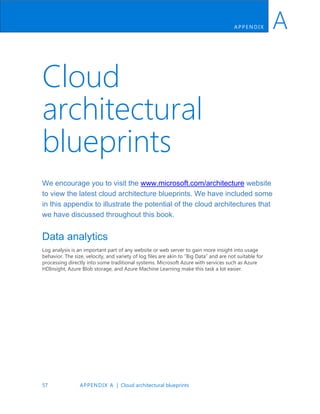 57 APPENDIX A | Cloud architectural blueprints
APP ENDIX A
Cloud
architectural
blueprints
We encourage you to visit the www.microsoft.com/architecture website
to view the latest cloud architecture blueprints. We have included some
in this appendix to illustrate the potential of the cloud architectures that
we have discussed throughout this book.
Data analytics
Log analysis is an important part of any website or web server to gain more insight into usage
behavior. The size, velocity, and variety of log files are akin to “Big Data” and are not suitable for
processing directly into some traditional systems. Microsoft Azure with services such as Azure
HDInsight, Azure Blob storage, and Azure Machine Learning make this task a lot easier.
 