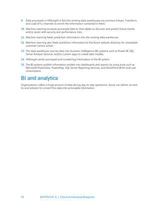 59 APPENDIX A | Cloud architectural blueprints
9. Data processed in HDInsight is fed into existing data warehouses via common Extract, Transform,
and Load (ETL) channels to enrich the information contained in them.
10. Machine Learning accesses processed data to Hive tables to discover and predict future trends
and/or assist with security and performance risks.
11. Machine Learning feeds prediction information into the existing data warehouse.
12. Machine Learning also feeds prediction information to the Azure website directory for immediate
customer-centric action.
13. The data warehouse sources data into business intelligence (BI) systems such as Power BI, SQL
Server Analysis Services, and/or custom apps to create data models.
14. HDInsight sends processed and curated log information to the BI system.
15. The BI systems publish information models into dashboards and reports by using tools such as
Microsoft PowerView, PowerMap, SQL Server Reporting Services, and SharePoint BI for end user
consumption.
BI and analytics
Organizations collect a huge amount of data during day-to-day operations. Azure can deliver an end-
to-end solution to convert this data into actionable information.
 