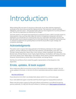 v Introduction
Introduction
When briefing CIOs and senior IT executives at Microsoft, we are often told that migrating IT
workloads to the cloud ranks among their highest priorities. That statement is almost inevitably
followed by “How do I start?”; “How should I build a plan for cloud migration for my entire portfolio?”;
and “How will my organization be affected by this change?”
This book, based on real-world cloud experiences by enterprise IT teams, seeks to provide answers to
these questions. Here, you’ll see what makes the cloud so compelling to enterprises; with which
applications you should start your cloud journey; how your organization will change, and how skill
sets will evolve; how to measure progress; how to think about security, compliance, and business buy-
in; and how to exploit the ever-growing feature set that the cloud offers to gain strategic and
competitive advantage.
Acknowledgments
The authors wish to express their deep gratitude to the following individuals for their support,
guidance, and their willingness to freely share their expertise: Scott Woodgate, Javier Nino, Tom
Schinder, Venkat Gattamneni, Martin Vliem, Ulrich Homann, Robert Hanegraaff, John Devadoss,
Brenda Carter, Michael Washam, Zoiner Tejeda, Nadia Matthews, Rob Beddard, Jeff Fryling, Kevin Gee,
Colin Nurse, Raman Johar, Walter Myers, Uwe Hoffman, Ashish Sharma, Ashutosh Maheshware, Rich
Nickerson, Michel Declercq, Arlindo Alves, Dennis Mulder, and George Moore.
Rob Boucher and Monica Rush created the graphic representations of the blueprints in the
Appendixes.
Errata, updates,  book support
We’ve made every effort to ensure the accuracy of this book and its companion content. You can
access updates to this book—in the form of a list of submitted errata and their related corrections—
at:
http://aka.ms/ECS/errata
If you discover an error that is not already listed, please submit it to us at the same page.
If you need additional support, email Microsoft Press Book Support at mspinput@microsoft.com.
Please note that product support for Microsoft software and hardware is not offered through the
previous addresses. For help with Microsoft software or hardware, go to http://support.microsoft.com.
 