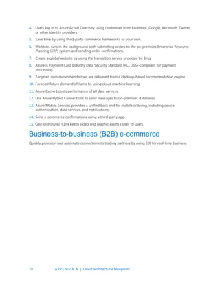 70 APPENDIX A | Cloud architectural blueprints
4. Users log in to Azure Active Directory using credentials from Facebook, Google, Microsoft, Twitter,
or other identity providers.
5. Save time by using third-party commerce frameworks or your own.
6. WebJobs runs in the background both submitting orders to the on-premises Enterprise Resource
Planning (ERP) system and sending order confirmations.
7. Create a global website by using the translation service provided by Bing.
8. Azure is Payment Card Industry Data Security Standard (PCI DSS)–compliant for payment
processing.
9. Targeted item recommendations are delivered from a Hadoop-based recommendation engine.
10. Forecast future demand of items by using cloud machine learning.
11. Azure Cache boosts performance of all data services.
12. Use Azure Hybrid Connections to send messages to on-premises databases.
13. Azure Mobile Services provides a unified back end for mobile ordering, including device
authentication, data services, and notifications.
14. Send e-commerce confirmations using a third-party app.
15. Geo-distributed CDN keeps video and graphic assets closer to users.
Business-to-business (B2B) e-commerce
Quickly provision and automate connections to trading partners by using EDI for real-time business.
 