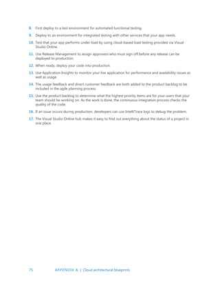 75 APPENDIX A | Cloud architectural blueprints
8. First deploy to a test environment for automated functional testing.
9. Deploy to an environment for integrated testing with other services that your app needs.
10. Test that your app performs under load by using cloud-based load testing provided via Visual
Studio Online.
11. Use Release Management to assign approvers who must sign off before any release can be
deployed to production.
12. When ready, deploy your code into production.
13. Use Application Insights to monitor your live application for performance and availability issues as
well as usage.
14. The usage feedback and direct customer feedback are both added to the product backlog to be
included in the agile planning process.
15. Use the product backlog to determine what the highest priority items are for your users that your
team should be working on. As the work is done, the continuous integration process checks the
quality of the code.
16. If an issue occurs during production, developers can use IntelliTrace logs to debug the problem.
17. The Visual Studio Online hub makes it easy to find out everything about the status of a project in
one place.
 