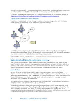 78 APPENDIX B | Sample technology scenarios
Although this is potentially a more expensive solution, ExpressRoute provides the fastest connectivity
as well as isolation from the Internet, essentially by connecting via a “dedicated line.”
A full list of supported telecom providers for ExpressRoute is available on the Microsoft website at
https://azure.microsoft.com/en-us/documentation/articles/expressroute-locations/.
ExpressRoute via network service provider
In addition, it is possible to connect through a telecom network service provider such that Azure
simply appears as another site on the enterprise’s wide area network.
As with the previous approach, by using a telecom provider as the transport, you can negotiate
bandwidth with the provider and, of course, network isolation is provided. You will need to work with
your telecom provider to find the best approach for your organization.
In the next few sections, we will describe a series of common application-level scenarios.
Using the cloud for data backup and recovery
Data backup and replication is one of the most common and straightforward uses of the cloud in
hybrid scenarios. Cloud storage is relatively inexpensive and, for all intents and purposes, unlimited,
and these facts open up a number of useful application scenarios. In the next few sections, we will
examine several such scenarios in which Azure storage complements on-premises assets.
Azure Backup
Backup, of course, although unheralded, is one of the most important functions that any IT
department performs. In many cases, compliance or other legal requirements force businesses to
retain data for long periods of time. Traditionally, backup requires secondary media, a secure location
to store backups, and a set of operational procedures to both carry out the backup process and
recover the data in the event of a catastrophe.
By employing easy-to-use tools and the inexpensive storage available in the cloud, you can augment
or replace existing backup mechanisms with Azure Backup.
Azure Backup operates in a hybrid model, utilizing a VPN tunnel to connect onsite resources to the
Azure cloud. You can then use Microsoft System Center Data Protection Manager, enhanced for the
cloud, to backup and restore data. Azure Backup will retain data for up to 99 years with 99.9%
availability. Backed-up data is secure and encrypted, and other features such as data compression and
bandwidth throttling ensure optimum use of IT and network resources.
 