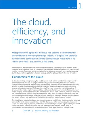 1 CHAPTER 1 | The cloud, efficiency, and innovation
CH AP TER 1
The cloud,
efficiency, and
innovation
Most people now agree that the cloud has become a core element of
any enterprise’s technology strategy. Indeed, in the past few years we
have seen the conversation around cloud adoption move from “if” to
“when” and “how.” It is, in short, a fact of life.
Nevertheless, it remains one of the most disruptive changes in computing in years, and it is worth
reviewing what makes the cloud so compelling to enterprise IT. Its value proposition is many-faceted,
ranging from significant cost savings over a traditional datacenter approach to the ability to quickly
build robust, resilient applications that can scale up as traffic spikes, and scale down as it recedes.
Economics of the cloud
In cloud computing, enterprises pay for what they use, much as they would a telecom provider. If
demand decreases and you no longer need capacity, you can turn off systems and you are not
charged. This simple model stands in stark contrast to the traditional model of enterprise computing,
which is a capital-intensive function, requiring expensive datacenters, electricity, air conditioning,
servers, networks, storage, and 24x7 operations staff. For most companies, maintaining a large IT
presence in this model implies large capital expenditures and a nontrivial amount of accounting and
record-keeping to track depreciation, tax considerations, and so forth. Moreover, when you purchase
the hardware and the software, they become yours in every sense of the word. Operations staffs are
responsible for hardware swaps, networks, backups, updates for operating systems, and upgrades to
the system software and applications. The traditional model is a “capital expense” model.
The cloud, being subscription-based, is an operating expense model. In the cloud, computing becomes
a service for which customers are billed a monthly charge. Like other such services, it is metered by
usage. The more compute, network, and storage resources that you use, the higher will be your bill. Of
course the reverse is also true: the less you use, the less you are charged. Indeed, most IT
organizations find wide variations in system utilization: some applications (for example, retail
 
