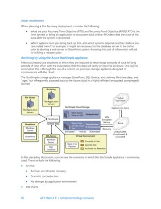 80 APPENDIX B | Sample technology scenarios
Design considerations
When planning a Site Recovery deployment, consider the following:
 What are your Recovery Time Objective (RTO) and Recovery Point Objective (RPO)? RTO is the
time desired to bring an application or ecosystem back online; RPO describes the state of the
data after the system is recovered.
 Which systems must you bring back up first, and which systems depend on others before you
can restart them? For example, it might be necessary for the database server to be online
prior to starting a web server or SharePoint system. Knowing this sort of information will aid
in building a recovery plan.
Archiving by using the Azure StorSimple appliance
Many businesses face situations in which they are required to retain large amounts of data for long
periods of time, often with the expectation that this data will rarely or never be accessed. One way to
accomplish this is through the use of a custom on-premises storage appliance designed to
communicate with the cloud.
The StorSimple storage appliance manages SharePoint, SQL Service, and ordinary file share data, and
“ages” out infrequently accessed data to the Azure cloud in a highly efficient (encrypted, compressed)
fashion.
In the preceding illustration, you can see the scenarios in which the StorSimple appliance is commonly
used. These include the following:
 Archive
 Archives and disaster recovery
 Dramatic cost reduction
 No changes to application environment
 File shares
 
