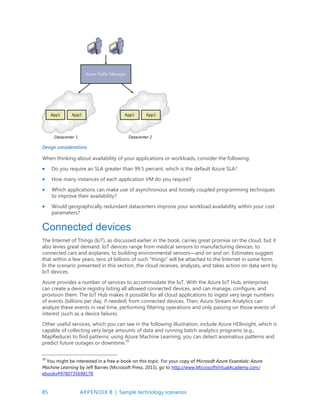 85 APPENDIX B | Sample technology scenarios
Design considerations
When thinking about availability of your applications or workloads, consider the following:
 Do you require an SLA greater than 99.5 percent, which is the default Azure SLA?
 How many instances of each application VM do you require?
 Which applications can make use of asynchronous and loosely coupled programming techniques
to improve their availability?
 Would geographically redundant datacenters improve your workload availability within your cost
parameters?
Connected devices
The Internet of Things (IoT), as discussed earlier in the book, carries great promise on the cloud, but it
also levies great demand. IoT devices range from medical sensors to manufacturing devices, to
connected cars and airplanes, to building environmental sensors—and on and on. Estimates suggest
that within a few years, tens of billions of such “things” will be attached to the Internet in some form.
In the scenario presented in this section, the cloud receives, analyzes, and takes action on data sent by
IoT devices.
Azure provides a number of services to accommodate the IoT. With the Azure IoT Hub, enterprises
can create a device registry listing all allowed connected devices, and can manage, configure, and
provision them. The IoT Hub makes it possible for all cloud applications to ingest very large numbers
of events (billions per day, if needed) from connected devices. Then, Azure Stream Analytics can
analyze these events in real time, performing filtering operations and only passing on those events of
interest (such as a device failure).
Other useful services, which you can see in the following illustration, include Azure HDInsight, which is
capable of collecting very large amounts of data and running batch analytics programs (e.g.,
MapReduce) to find patterns; using Azure Machine Learning, you can detect anomalous patterns and
predict future outages or downtime.20
20
You might be interested in a free e-book on this topic. For your copy of Microsoft Azure Essentials: Azure
Machine Learning by Jeff Barnes (Microsoft Press, 2015), go to http://www.MicrosoftVirtualAcademy.com/
ebooks#9780735698178.
 