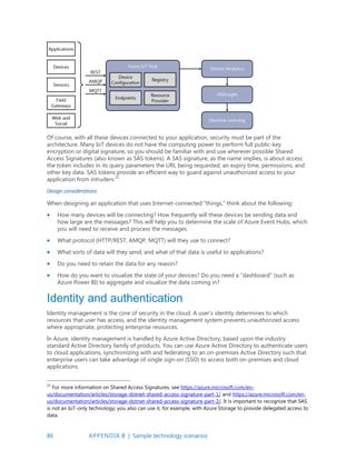86 APPENDIX B | Sample technology scenarios
Of course, with all these devices connected to your application, security must be part of the
architecture. Many IoT devices do not have the computing power to perform full public-key
encryption or digital signature, so you should be familiar with and use wherever possible Shared
Access Signatures (also known as SAS tokens). A SAS signature, as the name implies, is about access;
the token includes in its query parameters the URL being requested, an expiry time, permissions, and
other key data. SAS tokens provide an efficient way to guard against unauthorized access to your
application from intruders.21
Design considerations
When designing an application that uses Internet-connected “things,” think about the following:
 How many devices will be connecting? How frequently will these devices be sending data and
how large are the messages? This will help you to determine the scale of Azure Event Hubs, which
you will need to receive and process the messages.
 What protocol (HTTP/REST, AMQP, MQTT) will they use to connect?
 What sorts of data will they send, and what of that data is useful to applications?
 Do you need to retain the data for any reason?
 How do you want to visualize the state of your devices? Do you need a “dashboard” (such as
Azure Power BI) to aggregate and visualize the data coming in?
Identity and authentication
Identity management is the core of security in the cloud. A user’s identity determines to which
resources that user has access, and the identity management system prevents unauthorized access
where appropriate, protecting enterprise resources.
In Azure, identity management is handled by Azure Active Directory, based upon the industry
standard Active Directory family of products. You can use Azure Active Directory to authenticate users
to cloud applications, synchronizing with and federating to an on-premises Active Directory such that
enterprise users can take advantage of single sign-on (SSO) to access both on-premises and cloud
applications.
21
For more information on Shared Access Signatures, see https://azure.microsoft.com/en-
us/documentation/articles/storage-dotnet-shared-access-signature-part-1/ and https://azure.microsoft.com/en-
us/documentation/articles/storage-dotnet-shared-access-signature-part-2/. It is important to recognize that SAS
is not an IoT-only technology; you also can use it, for example, with Azure Storage to provide delegated access to
data.
 